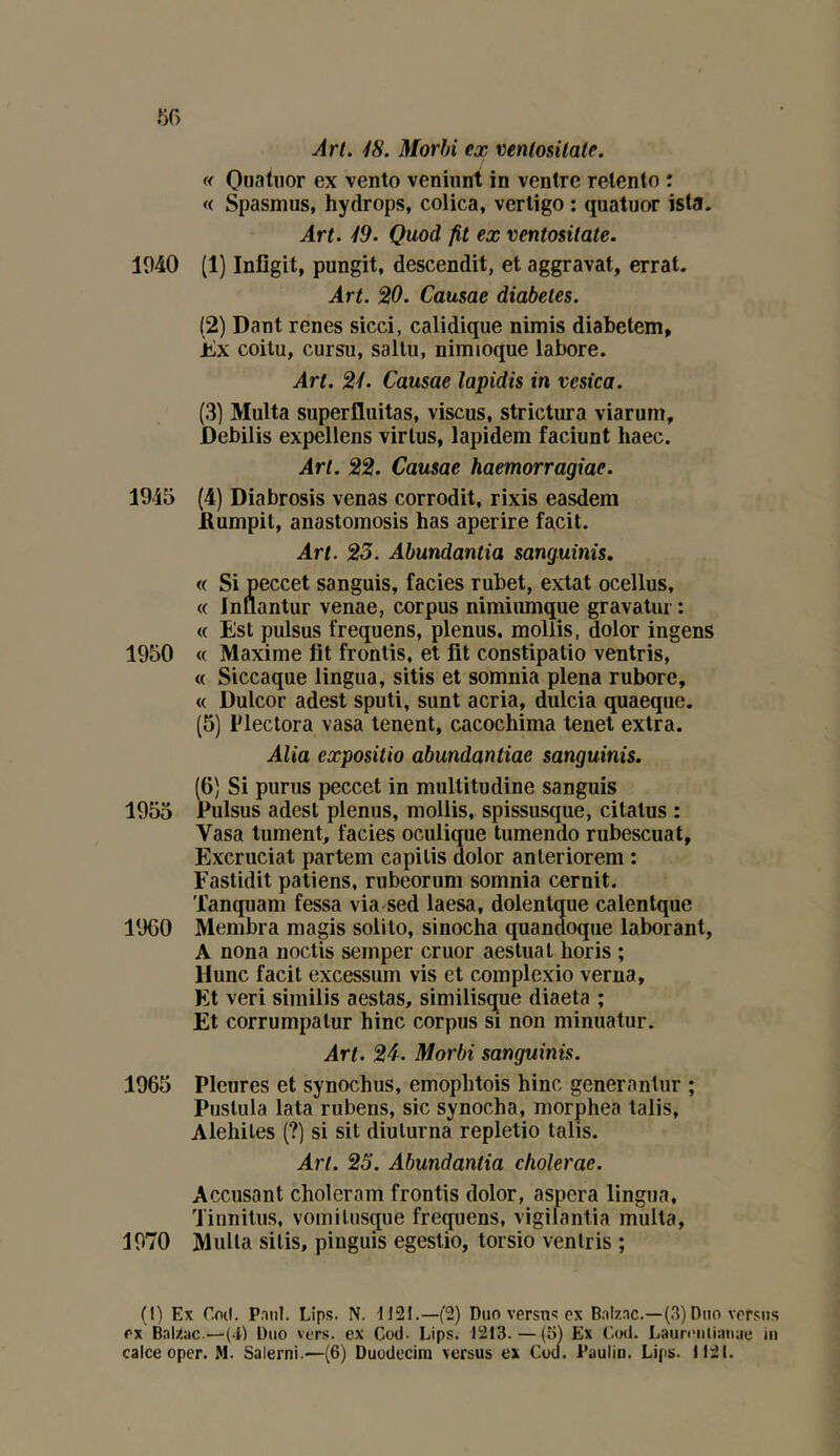 m Art. 18. Morhi ex ventosilale. « Quatuor ex vento veniunt in ventre retento : « Spasmus, hydrops, colica, verligo : quatuor ista. Art. 19. Quod fit ex ventositate. 1040 (1) Infîgit, pungit, descendit, et aggravai, errât. Art. 20. Causae diabètes. (2) Dant renes sicci, calidique nimis diabetem, Èx coitu, cursu, sallu, nimioque labore. Art. 21. Causae lapidis in vesica. (3) Multa superfluitas, viscus, strictura viarum, Debilis expellens virlus, lapidem faciunt haec. Art. 22. Causae haemorragiae. 1945 (4) Diabrosis venas corrodit, rixis easdem Aumpit, anastomosis bas aperire facit. Art. 23. Abundantia sanguinis. « Si peccet sanguis, faciès rubet, extat ocellus, « Inuantur venae, corpus nimiiunque gravalm : « Est pulsus frequens, plenus. mollis, dolor ingens 1950 « Maxime fit frontis, et fit constipatio ventris, « Siccaque lingua, sitis et somnia plena rubore, « Dulcor adest sputi, sunt acria, dulcia quaequc. (5) lOectora vasa tenent, cacocbima tenet extra. Alla expositio abundantiae sanguinis. (6) Si purus peccet in multitudine sanguis 1955 Pulsus adest plenus, mollis, spissusque, citalus : Vasa tument, faciès oculique tumendo rubescuat, Excruciat partem capitis dolor anleriorem : Fastidit patiens, rubeorum somnia cernit. 'fanquam fessa via sed laesa, dolentque calentquc 19C0 Membra magis solito, sinocha quandoque laborant, A nona noctis semper cruor aestuat boris ; Hune facit excessum vis et complexio verna. Et veri similis aestas, similisque diaeta ; Et corrumpatur bine corpus si non minuatur. Art. 24. Morbi sanguinis. 1965 Pleures et synoebus, emopbtois bine generantur ; Postula lata rubens, sic synoeba, morphea lalis, Alehiles (?) si sit diulurna repletio talis. Art. 25. Abundantia cholerac. Accusant choleram frontis dolor, aspera lingua, Tinnitus, vomilusciue frequens, vigifantia multa, 1970 Multa sitis, pinguis egestio, torsio ventris ; (l) Ex Cod. Paul. Lips. N. 1121.—(2) Duo versti'; ex B.alzac.—(.3) Duo versus ex Balzac.—(-i) Duo vers, ex Cod. Lips. 1213. — (31 Ex Ccxl. Laureuiianae in caice oper. M. Salerni.—(6) Duodecim versus ex Cocl. Paulin. Lips. 1121.