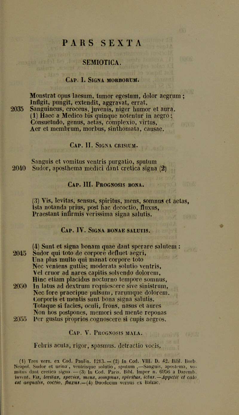 PARS SEXTA SEMIOTICA. Cap. I. Signa mordorum. Monstrat opus laesum, lumor egestum, dolor aegrum ; Inflgit, pungit, extendit, aggravai, errai. 2035 Sanguineus, croceus, juvenis, niger humor el aura. (1) Haec a Medico bis quinque nolenlur in aegro : Consueludo, genus, aelas, complexio, virlus, Aer el membrum, morbus, sinlhoniala, causae. Cap. II. Signa crisium. Sanguis el vomilus ventris purgalio, spuliim 2040 Sudor, aposlhema medici danl crelica signa (2) Cap. III. Prognosis bona. (3) Vis, levilas, sensus, spiritus, mens, somnus el aelas, Ista notanda prius, posl hac decoclio, fluxus, Praeslanl inurmis verissima signa salulis. Cap. IV. Signa bonae salutis. (4) Sunl el signa bonam quae danl sperare saliitem : 2045 Sudor qui lolo de corpore defluel aegri, Una plus mullo qui manal corpore loto Nec venions gullis; moderala solulio venlris, Vel cruor ad nares capilis solvendo dolorem, Hinc eliam placidus nocturno lempore somnus, 2050 In laïus ad dexlrum reqiiiescere sive sinistrum, Nec fore praecipue pulsum, rarumque dolorem. Corporis el mentis sunl bona signa salutis. Totaque si faciès, oculi. Irons, nasus et aures Non bos postpones, memori sed mente reponas 2055 l*er guslus p'roprios cognoscerc si cupis aegros. Cap. V. PuoGNOsis mala. Fcbris acuta, rigor, spasmus. dclraclio vocis, (I) Très vers, ex Cod. Paulin. 1213.— (2) In Cod. VTH. D. <42. Bibl. Boib Ne:i[M)l. Smlor el urina, venlris(|iie solulio, spuluin ,—Sanguis, aposlema, vo- niitiis danl crelica signa.—(3) In Cod. Paris. Biltl. imper n. 6‘Jbü a Darenil). itivent. Vis, levitas, specits, mens, sompnus, spiritus, ictus.—Appclil et culo est aeqmtis, coctio, fluxus.—(1,) Uuodeciui versus ex Balzac.