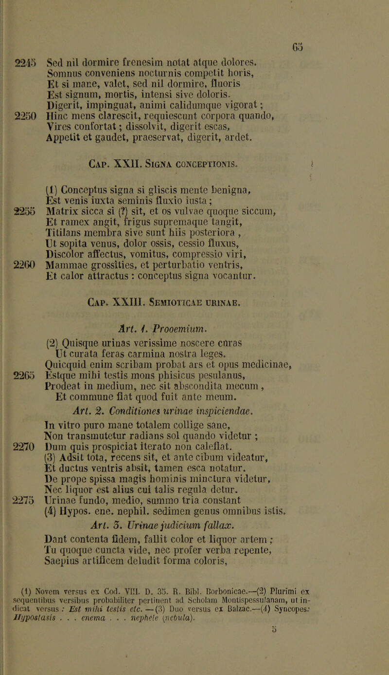 Go 224-) Scd nil dormire frcncsiin notai atqiie dolorcs. Soininis conveniens nocliirnis compclit lioris, Et si mane, valet, sed nil dormire, Iluoris Est signum, mortis, intensi sive doloris. Digerit, iinpinguat, aniini calidinnque vigorat ; 2250 Hinc mens clarescit, requiescunt corpora quando, Vires confortât ; dissolvit, digerit escas. Appétit et gaudet, praeservat, digerit, ardet. Cap. XXII. Signa conceptioms. « ) (1) Conceptus signa si gliscis mente benigna. Est venis iuxta serninis fluxio iusta ; 2255 Matrix sicca si (?) sit, et os vulvae quoque siccum, El ramex angit, frigus supremaque tangit, Tililans inembra sive sunt hiis posteriora , Et sopita venus, dolor ossis, cessio fluxus, Discolor affectus, vomitus, compressio viri, 22G0 Mammae grosslties, et perturbatio ventris. Et calor attractus : conceptus signa vocantur. Cap. XXIII. Semioticae drinae. Art. 4. Prooemium. (2) Qnisque urinas verissime noscere ciïras Ut curata feras carmina noslra leges. Qiiicquid enim scribam probat ars et opus medicinae, 220.5 Estque mihi testis mous phisicus pesulanus, Prodeat in medium, uec sit abscondita mecum, Et commune fiat quod fuit ante meum. Art. 2. Conditiones urinae inspiciendae. Tn vitro puro mane totalem collige sane, Non transinutetur radians sol quando videtur ; 2270 üum quis prospiciat iterato non caleflat. (3) Adsit tota, recens sit, et ante cibum videatur, Et ductus ventris absit, tamen esca notalur. De prope spissa inagis hominis minclura videtur, Nec liquor est alius cui talis régula delur. 2275 Urinae fundo, medio, summo tria constant (4) Hypos. ene. nephil. sedimen genus omnibus islis. Art. 5. Urinae judicium fallaœ. Dant contenta fidem, fallit color et liquor artem ; Tu quoque cuncla vide, nec profer verba repente, Saepius artiücem deludit forma coloris. (1) Novem versus ex Cod. VI!1. D. 3t5. R. Bihl. Borbonicae..—(2) Plurimi ex sequenlibus versibus probabililer perliiient ad Scholani Montispessulanam, ut iii- dical versus* Est mihi testis etc.—(3) Duo versus ex Balzac.—(4) Syncopes; J/yposlusis . . . enema . . . nephele [ncbula).