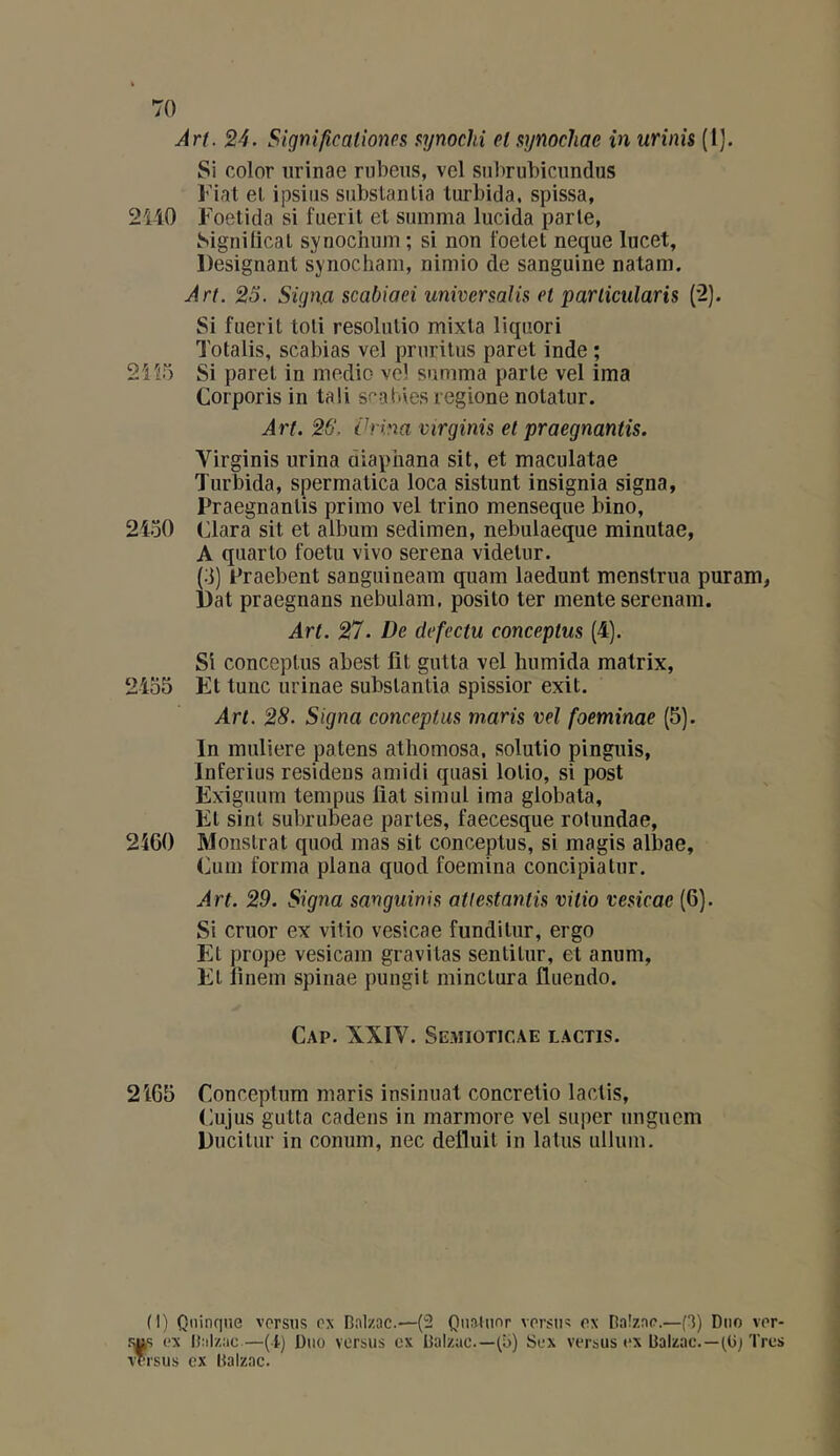 Art. 24. Significationps HTjnochi eli^ynochae înurinis (I). Si color urinae rnbeus, vel snhrubicnndus Fiat et ipsiiis substaïUia lurbida, spissa, 2ii0 Foetida si fueril et summa lucida parle, Signilical synochum ; si non foelet neque lucet. Désignant synocham, nimio de sanguine natam. Art. 25. Sign.a scabiaei universalis et parlicularis (*2). Si fueril toli resoliilio mixla liqiiori Totalis, scabias vel pruritus paret inde ; 21 Si paret in medio vel summa parle vel ima Corporis in tali sfabies regione nolatur. Art. 26. Vrina virginis et praegnantis. Virginis urina diaphana sit, et maculatae Turbida, spermatica loca sistunt insignia signa, Praegnantis primo vel trino menseque bino, 21o0 (jlara sit et album sedimen, nebulaeque minutae, A quarto foetu vivo serena videlur. (3) Praebent sanguineam quam laedunt menstrua puram, Dat praegnans nebulam, posito ter mente serenam. Art. 27. De defectu conceptus (4). Si conceptus abest lit gutta vel humida matrix, 2455 Et tune urinae subslantia spissior exit. Art. 28. Signa conceptus maris vel foeminae (5). In muliere païens atbomosa, solutio pinguis, Inferius residens amidi quasi lotio, si post Exiguum tempus liât simul ima globala. Fil sint subrubeae parles, faecesque rolundae, 2460 Monslrat quod mas sit conceptus, si magis albae, (ium forma plana quod foemina concipiatur. Art. 29. Signa sanguinis atlestantis vitio vesicac (6). Si cruor ex vitio vesicae funditur, ergo Et prope vesicam gravitas sentilur, et anum. Et lînem spinae pungit minclura fluendo. Cap. XXIV. Semioticae lactis. 2465 Conceptum maris insinuât concretio lactis, Cujus gutta cadens in marmore vel super ungucm Ducilur in conum, nec définit in latus ullum. (1) Qninqne versus ex Balzac.—(2 Quatuor versu« ex Baizae.—(3) Duo ver- .<us ex Balzac—(i) Duo versus ex Balzac.—(5) Sex versus ex Balzac.—(Bj Très versus ex Balzac.