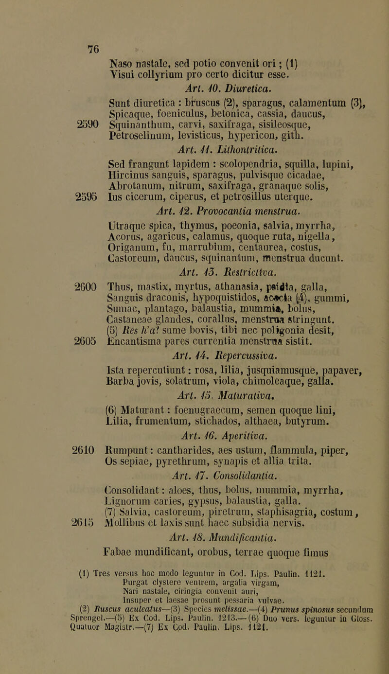 Naso nastale, sed polio convcnit ori ; (1) Visui collyrium pro ccrto dicitur esse. Art. 40. Diuretica. Sunt diuretica : bruscus (2), sparagus, calamentum {3}, Spicaque, foeiiiculus, betonica, cassia, daucus, 2390 Sqiiinanthum, carvi, saxifraga, sisileosque, Pelroseliüum, levisticus, hypericon, gitb. Art. 4i. Lilhoniriiica. Sed frangunt lapidem : scolopendria, squilla, lupiiii, Hircinus sanguis, sparagus, pulvisque cicadae, Abrotanum, nilrum, saxifraga, granaque solis, 2395 lus cicerum, ciperus, et petrosillus ulerque. Art. 42. Provocantia menstrua. Utraque spica, thymus, poeonia, salvia, myrrha, Acorus, agaricus, calamus, quoque ruta, nigella, Origanum, fu, marrubium, cenlaurca, costus, Casloreum, daucus, squinantum, menstrua ducuut. Art. 43. ReslricHva. 2600 Thus, mastix, myrlus, athanasia, psidla, galla, Sanguis dracoiiis, hypoquistidos, ac«cla (4), gummi. Sumac, plantago, balaustia, rnummi*, bolus, Castaneae glandes, corallus, menstroa stringunt. (5) lies h’a?, sume bovis, tibi nec poUgonia desit, 2605 JEncantisma pares currenlia menstrna sislit. Art. 44. Repercussiva. Ista reperculiunt : rosa, lilia, jusquiamusque, papaver, Barba jovis, solatrum, viola, chimoleaque, galla. Art. 43. Maturativa. (6) Maturant : foenugraecum, semeu quoque Uni, Lilia, frumentum, slichados, althaea, butyrum. Art. 46. Aperiliva. 2610 Rumpunt : cantharides, aes ustum, flammula, piper, üs sepiae, pyrethrum, syuapis et allia tri la. Art. 47. Consolidanlia. Consolidant : aloes, thus, bolus, miimmia, myrrha, Lignorum caries, gypsus, balauslia, galla. (7) Salvia, casloreum, pirelrum, slaphisagria, costum, 2615 Mollibus et Iaxis sunt haec subsidia nervis. Art. 48. Mundificaniia. Fabae mundiücant, orobus, terrae quoque fiimis (1) Très versus lioc modo leguntiir in Cod. Lips. Paulin. 1121. Purgat clyslere venlrein, argalia virgain, Nari nastale, ciringia conveuil auri, Insuper et laesae prosunt pessaria vulvae. (2) Jtuscus aculcatus—(3) Species mclissac.—(i) Prunus spinosus secundum Sprcngcl.—(3) Ex Cod. Lips. Paulin. 1213—(6) Duo vers, loguutur iu Gloss. Quatuor Magisir.—(7) E.\ Cod. Paulin. Lips. 1121.