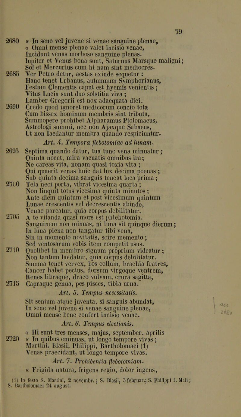 2G80 « In sene vel juveiic si vonae sanguine plenac, « Omni mense pleiiae valet incisio venae, Incidimt venas morhoso sanguine plenas. Jupiter et Venus bona sunt, Saturnus Marsque maligni; Sol et Merciirius cum hi nam sint médiocres. 2685 Ver Petro detnr, aestas exinde sequetur : Hanc tenet Orbanus, aulumniini Symphorianiis, Festum Clemenlis caput est hyemis venienüs ; Vitus Lucia sunt duo solslilia viva ; Lamber (îregorii est nox adaequata diei. 2690 Credo quod ignoret mcdicorum concio tota Cum bissex hominum membris sint tributa, Summopere prohibet Alpharamus Ptolomaeus, Aslrologi summi, nec non Ajaxque Sabaeus, Ut non laedanlur membra quando respiciunlur» Art. i. Tempora flebotomiae ad lunam^ 2695 Seplima quando datur, tua tune vena minualur ; Quinla nocet, mira vacuatis omnibus ira; >[e careas vita, nonam quasi toxia vita ; Oui quaerit venas huic dat lux décima poenas ; Sub quinta décima sanguis teneat loca prima ; 27G0 Tela neci porta, vibrât vicesima quarta ; Non linquit lotus vicesima quinta minutes ; Ante diem quinlum et post vicesimum quinlum Lunae crescenlis vel decrescentis abinde, Venae parcalur, quia corpus debilitalur. 2705 A te vitanda quasi mors est phlehotomia. Sanguinem non minuas, ni luna sit quinque dierum; In luna plena non tangatur tibi vena, Sin in momenlo novitatis, scire memento ; Sed venlosarum vobis item competit usus. 2710 Quolibet in membre signum proprium videalur ; Non tantum laedatur, quia corpus debilitatur. Summa tenet vervex, bos collum, brachia l'ratres. Cancer habet pectus, dorsum virgoque ventrem, Kenes libraque, draco vulvam, crura sagitta, 2715 Capraque genua, pes pisces, tibia urna. Art. 5. Tempus necessitatis. Sit senium atque juventa, si sanguis abundat, lu sene vel juvenc si venae sanguine plenae, Omni mense bene confert incisio venae. Art. 6. Tempus electionis. ((. Ili sunt très menses, majus, september. aprilis 2720 « In quibus eminuas, ut longo tempore vivas ; Martini, blasii, Philippi, Bartholomaei (1) Venas praecidant, ut longo tempore vivas. Art. 7. Prohibeniia flebolomiam. « Frigida natura, frigens regio, dolor ingens, (1) In fesio s. Marlini, 2 noYcmbr. ; S. Blasii, 3februar.;S. Pbilipfi l.Maii S. Buriholoinaci 2i augusl.