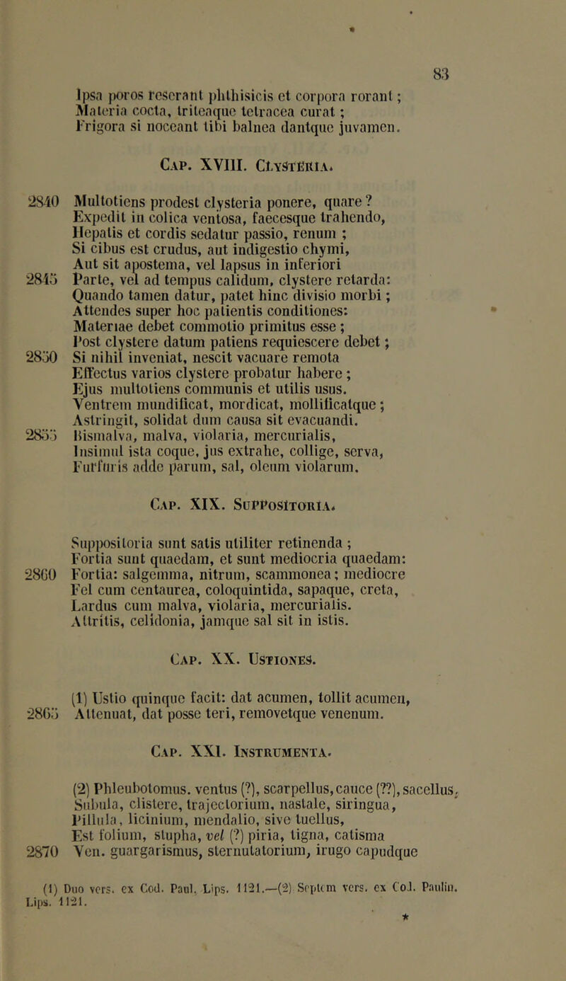 Jpsn poros rcSeranl plilhisicis et corpora roranl ; Malcria coda, Irilcacpic tclracca curât ; iTigora si iioccaiit libi baliiea daiitquc juvamcn. Cap. XVIII. CtYSTËRiA. 28-40 Multotiens prodesl clystcria ponere, qiiare? Expodil in colica veniosa, faecesque Irahendo, llcpalis et cordis sedatur passio, renuni ; Si cibus est crudus, aut indigestio chymi, Aut sit apostema, vel lapsus in inferiori 2845 Parte, vel ad tempus calidum, clystere retarda; Quando tainen datur, patet hinc divisio morbi ; Attendes super hoc palientis conditiones: Matenae debet conimotio primitus esse ; l'ost clystere datum patiens requiescere debet ; 2850 Si nihil inveniat, nescit vacuare remota Effectus varios clystere probatur habere ; Ejus multotiens communis et utilis usus. Ventrem mundilicat, mordicat, mollilicatque j Astringil, solidat dum causa sit evacuandi. 28.55 bismalva, malva, violaria, mercurialis, Insimul ista coque, jus extrahe, collige, serva, Furl’urls adde parum, sal, oleum violarum. Cap. XIX. SupposItoria* Supi>osiloria sont salis uliliter retinenda ; Eortia sunt quaedam, et sunt mediocria quaedam: 28G0 Fortia: salgemma, nitrum, scammonea ; médiocre Fel cum centaurea, coloquinlida, sapaque, creta, Lardus cum malva, violaria, mercurialis. Allrilis, celidonia, jamqiie sal sit in islis. Cap. XX. üstiones. (1) Uslio quinquc facit: dat acumen, tollit acumen, 2805 Atténuât, dat posse leri, removetque venenum. Cap. XXI. Instrumenta. (2) Phleubolomus. ventus (?), scarpellus,cauce (??],sacelluS; Suluila, clislere, Irajeclorium, naslale, siringua, Piüula, licinium, mendalio, sive luellus. Est folium, slupha, vel (?) piria, ligna, catisma 2870 Ven. guargat ismus, slernutalorium, irugo capudque (1) Duo vers, ex Cod. Paul. Lips. 1121.—(;2) SopUm vers, ex CoJ. Paulin, bips. 1121. *