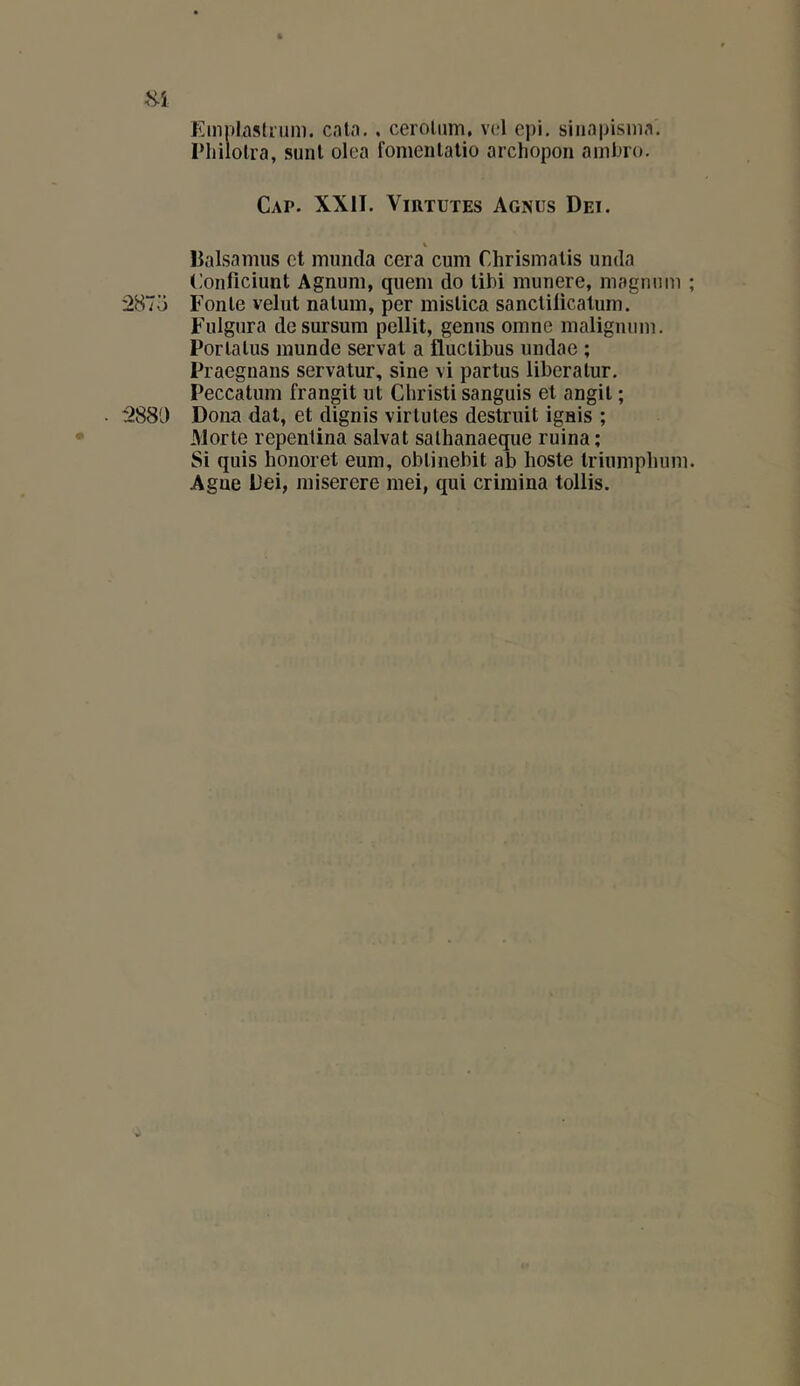 Emiilasüum. catn. , cerolnm, vd epi, siiiapisnia. l’iiilolra, sunl olea fomeiilalio archopon ainbio. Cap. XXII. Virtutes Agnus Dei. % lialsamus et muncla cera cum Chrismalis unda Conficiunt Agnuni, qiieni do libi munere, niagniini ; 2873 Fonte velut naluin, per inislica sanclilicalum. Fulgura desursum pellit, geniis omne nialignnin. Porlalus inunde serval a fluclibus undae ; Praegnans servatur, sine vi partus liberalur. Peccatum frangit ut Christi sanguis et angit ; ■ 288!.) Dona dal, et dignis virtutes destruit ignis ; Morte repentina salvat sathanaeque ruina; Si quis honoret eum, obtinebit ab hoste triumpliuni. Agne Dei, miserere mei, qui criraina tollis.