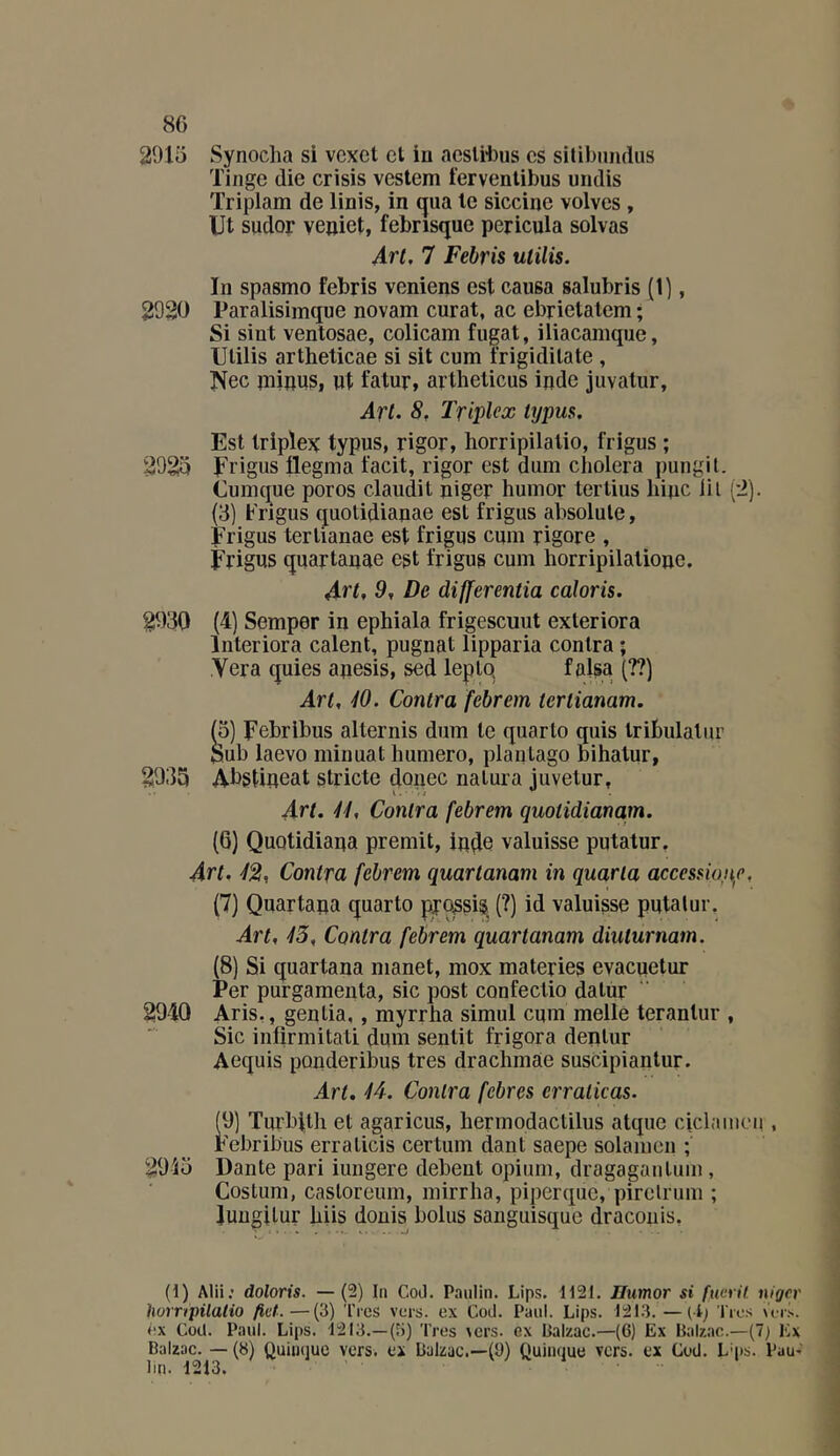 2015 Synoclia si vcxct cl in acslitus es silibiiiulus Tinge die crisis vestem fervenlibus undis Triplam de linis, in qua le siccine volves, Ut sudor veuiet, febrisque pericula solvas Art. 7 Febris utilis. In spasmo febris venions est causa salubris (1], 2920 Paralisimque novam curât, ac ebrietalem ; Si sint ventosae, colicam fugat, iliacamque, Ulilis artheticae si sit cum frigidilate , Nec inipus, ut fatur, artheticus inde juvatur. Art. 8. Triplex typus. Est triplex typus, rigor, horripilalio, frigus ; 2925 Frigus llegma facit, rigor est dum choiera pungit. Cumque poros claudit niger huinor tertius hijic lil (2). (3) Frigus quolidianae est frigus absolule, Frigus terlianae est frigus cum rigore , Frigus quartauae est frigus cum horripilatioue. Art, 9, De differentia caloris. 2030 (4) Semper in ephiala frigescuut exteriora Interiora calent, pugnat lipparia contra ; Yera quies apesis, sed leplq falsa (??) Art, W. Contra febrem terlianam. 2035 t5) Febribus alternis dum le quarto quis Iribulalur Sub laevo minuat humero, plaulago bihalur, Abstineat stricte donec natura juvetur, Art. 41, Contra febrem quoiidianam. (6) Quotidiaua promit, ipde valuisse putatur. Art. 4^, Contra febrem quartanam in quarla acccsswnc, (7) Quartaua quarto pjo^^is, (?) id valuisse putatur. Art, 45, Contra febrem quartanam diuturnam. (8) Si quartana manet, mox materies evacuetur Per purgamenta, sic post confectio datùr 2940 Aris,, gentia,, myrrha simul cum mello teranlur , Sic infirmitati dum sentit frigora deptur Acquis ponderibus très drachmàe suscipiantur. Art, 44. Contra febres erraiicas. (9) Turbitli et agaricus, hermodactilus atquc ciclamc’u , Febribus erraticis certum dant saepe solamen ; 2015 Dante pari iungere debent opium, dragagautum, Costum, castoreum, mirrha, piperque, pirclrum ; luugilur biis donis bolus sanguisque dracouis. (t) Alii; doloris. —(2) In Cod. Paulin. Lips. tI21, Humor si fuvril. niger humpilalio fief.—(3) Très vers, ex Cod. Paul. Lips. 1213. —(i; Très ùri-. éx Cod. Paul. Lips. 1213.—(3) Très vers, ex Balzac.—(6) Ex Balzac.—(7; Ex Balzac. — (8) Quinquc vers, ex Balzac.—(B) Quinque vers, ex Cod. L'ps. Pau- lin. 1213.