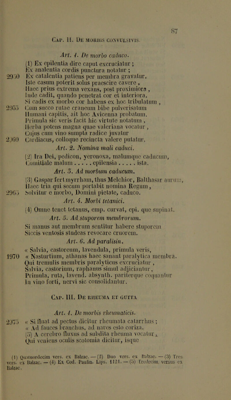 S' C.vi*. H. De Mouitis cu>vuLsivis. ^1?’/. /. De morbo caduco. (1) Ex epilenlia dire caput excrucialur ; Ex analeiilia cordis punctura nolatur ; 29 )0 Ex cataleiilia paliens per membra gravaliir, Isle casum polerit solus praescire cavere , llaec prias exlrema vexans, post proxiniiora , Inde cadit, quando pénétrât cor et interiora. Si cadis ex morbo cor habens ex hoc tribulatum , 29dd (ànn succo riilae craneum bibe pulvérisaliim lluinani capitis, ait hoc Avicenna probaliiin. l’i'imula sic veris facit hic virtiite notatum , llerba potens magna quae valeriana vocalur , Ciijiis ciim vino sumpta radice juvatiir 2J()0 Caidiacus, colloque recincta valere putalur. An. 2. Nomina mali cacluci. (2) Ira Dei, pedicon, yeronoxa, malumque caducum, Eomitiale malum epilensia ista. An. 5. Ad morbwn caducum. (d) Gaspar fertmyiTham,thus Melchior, Balthasar aurura, llaec tria qui secum portabit nomina Regum, 290‘i solvitui’ e morbo, Domini pietate, caduco. Art. 4. Morbi tclanici. (i) Onine teiiet tetanus, emp. curvat, cpi. que supinat. Art. 3. Ad sluporem membrorurn. Si manus aut membrum senlitur liabere stuporem Siccis ventosis sludeas revocare cruorem. An. 6. Ad paralisin. (( Salvia, castoreum, lavendula, primula veris, 1970 « Nasturtium, athanas haec sanant paralytica membra. Qui Iremulis membris paraly tiens excruciatur , Salvia, castorium, raphanus simul adjiciantiir, Ihimida, ruta, lavend. absynth. pariierque coquanlur lu viuo forti, nervi sic consolidanlur. Cap. 111. De riiecm v et gütta An. ■/. De viorbis rheiimatkis. 2'J7o « Si lliiat ad peetiis dicitur rheiimata catarrhus ; « Ad lances branchas, ad nares cslo coriza. (,’)) A cerebro fluxus ad subdita rheuma vocalur ^ Qui veniens oculis scotomia dicitur, isque (I) Qiiaïuorclccim vers, ex Balzac.— (2) Duo vers, ex Rjlzac. — (3) Très vers, ex Balzac.— (4) lix Cocl. Paulin. Lips. 1121. —(o) rrcdcciiu versus ex Balzac.