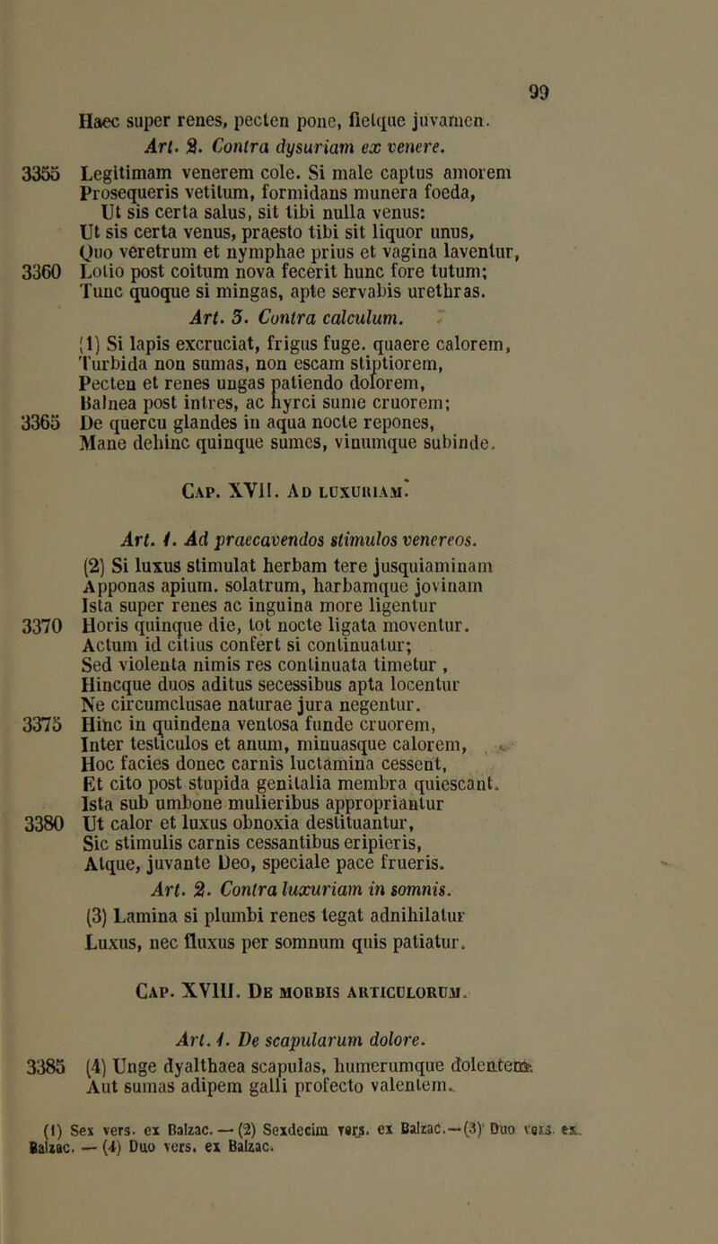 Haec super renes, pecten pone, fielque jüvamen. Art. 3. Contra dysuriam ex venere. 3355 Legltimam venerem cole. Si male caplus amorem Prosequeris vetilum, formidans niunera foeda, Ut sis certa salus, sit tibi nulla venus: Ut sis certa venus, praesto tibi sit liquor unus, Qiio veretrum et nymphae prius et vagina lavenlur, 3360 Lotie post coitum nova fecerit hune fore tutum; Tune quoque si mingas, apte servabis urethras. Art. 3. Contra calculum. 7 (1) Si lapis excruciat, frigus fuge. quaere calorem, 'l’urbida non sumas, non escam stiptiorem, Pecten et renes ungas patiendo dolorem, Balnea post intres, ac hyrci sunte cruorein; 3365 De quercu glandes in aqua nocle repones, Mane dehlnc quinque sûmes, vinumque subinde. Cap. XVÜ. Ad ldxuuiam! Art. 1. Ad praecavendos stimulos vencreos. (2) Si luxus stimulât herbam tere jusquiaminam Apponas apium. solatrum, harbamque jovinam Isla super renes ac inguina more ligentur 3370 Horis quinque die, lot nocte ligata movenlur. Actum id cilius confert si conlinuatur; Sed violenta iiimis res conlinuata timetur , Hineque duos aditus secessibus apta locenlur Ne circumelusae naturae jura negentur. 3375 Hinc in quindena venlosa funde cruorem, Inter testicules et anum, minuasque calorem, Hoc faciès donec carnis luctamiha cessent, Et cito post stupida genitalia membra quiescant. Ista sub umbone mulieribus ajiproprianlur 3380 Ut calor et luxus obnoxia deslituantur, Sic stimulis carnis cessantibus eripieris, Atque, juvanle üeo, spéciale pace frueris. Art. 2. Contra luocuriam in somnis. (3) Lamina si plumbi renes légat adnihilatur Luxus, nec fluxus per somnum qiiis paliatur. Cap. XVIII. De mobbis articdlorüm. Art. y. De scapularum dolore. 3385 (4) Unge dyalthaea scapiilas, humerumque dolentenfe Aut sumas adipem galli profecto valenlem.. (I) Sex vers, ex Balzac.— (2) Sexdecim T«iis. ex Balzac.—(3)'Duo V8ï5. tx, Balzac. — {i) Duo vers, ex Balzac.