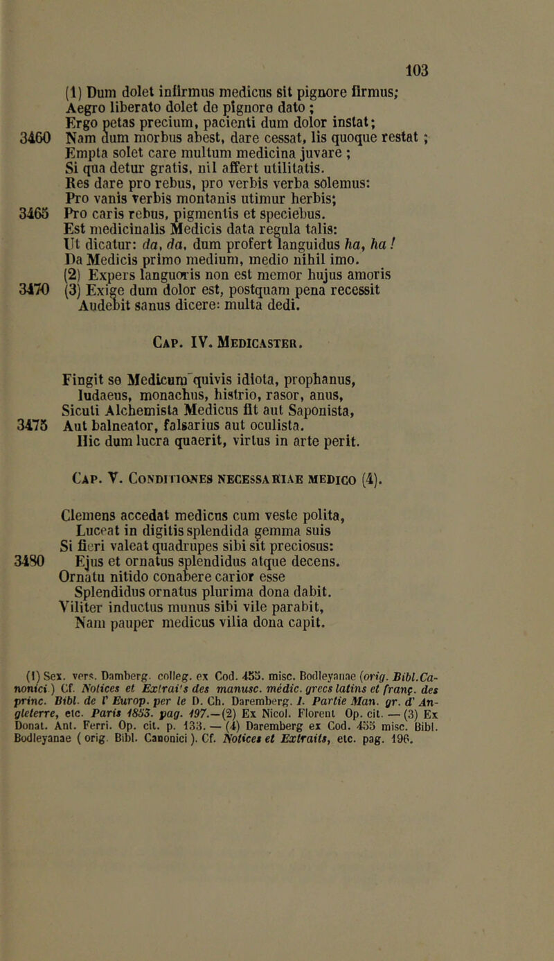 (1) Duni dolet inürmiis medicus sit pignore firmus; Aegro liberato dolet do çîgnoro dato ; Ergo petas precium, pacienti dum dolor inslat; 3460 Nam dum morbus abest, dare cessât, lis quoque restât ; Enipta solet care multum medicina juvare ; Si qua detur gratis, nil affert utililatis. Res dare pro rebus, pro verbis verba sôlemus: Pro vanis verbis montanis utiniur herbis; 3465 Pro caris rebas, pigraenlis et speciebus. Est medicinalis Medicis data régula talis: lit dicatur: da, da, dum profert languidus ha, ha ! Da Medicis primo medium, medio nihil imo. (2) Expers languoris non est memor hujus amoris 3470 (3) Exige dum dolor est, postquam pena recessit Audenit sanus dicere: multa dedi. Cap. IV. Medicaster. Fingit se Medicura quivis idlota, prophanus, ludaeus, monachus, histrio, rasor, anus, Siculi Alchemisla Medicus fit aiit Saponista, 3475 Aut balneator, falsarius aut oculisla. Hic dum lucra quaerit, virlus in arte périt. Cap. V. CONDMIONES NECESSAKIAE MEDICO (4). Clemens accédai medicus cum veste polita, Luceat in digitis splendida gemma suis Si ficri valeat quadrupes sibi sit preciosus: 34S0 Ejus et ornatus splendidus alque decens. Orna tu nitido conabere carior esse Splendidus ornatus plurima dona dabit. Viliter inductus munus sibi vile parabit, Nam pauper medicus vilia dona capit. (l)Sex. vers. Damherg. colleg. ex Cod.-tSo. mise. Boclleyanae (oWg. Bj'W.Ca- nontei ) Cf. Notices et Exlrai'sdes manusc. médic. grecs latins et franç. des princ. Bibl- de V Europ. per le D. Ch. Daremberg. 1. Partie Man. gr. d’An- gleterre, elc. Paris i8S3. pag. 197.—{2) Ex Nicol. Floreiu Op. cit. — (3) Ex Donal. Ani. Ferri. Op. cit. p. 133. — (4) Daremberg ex Cod. 455 mise. Bibl. Büdieyanae ( orig. Bibl. Canonici ). Cf. Notices et Extraits, elc. pag. 196.