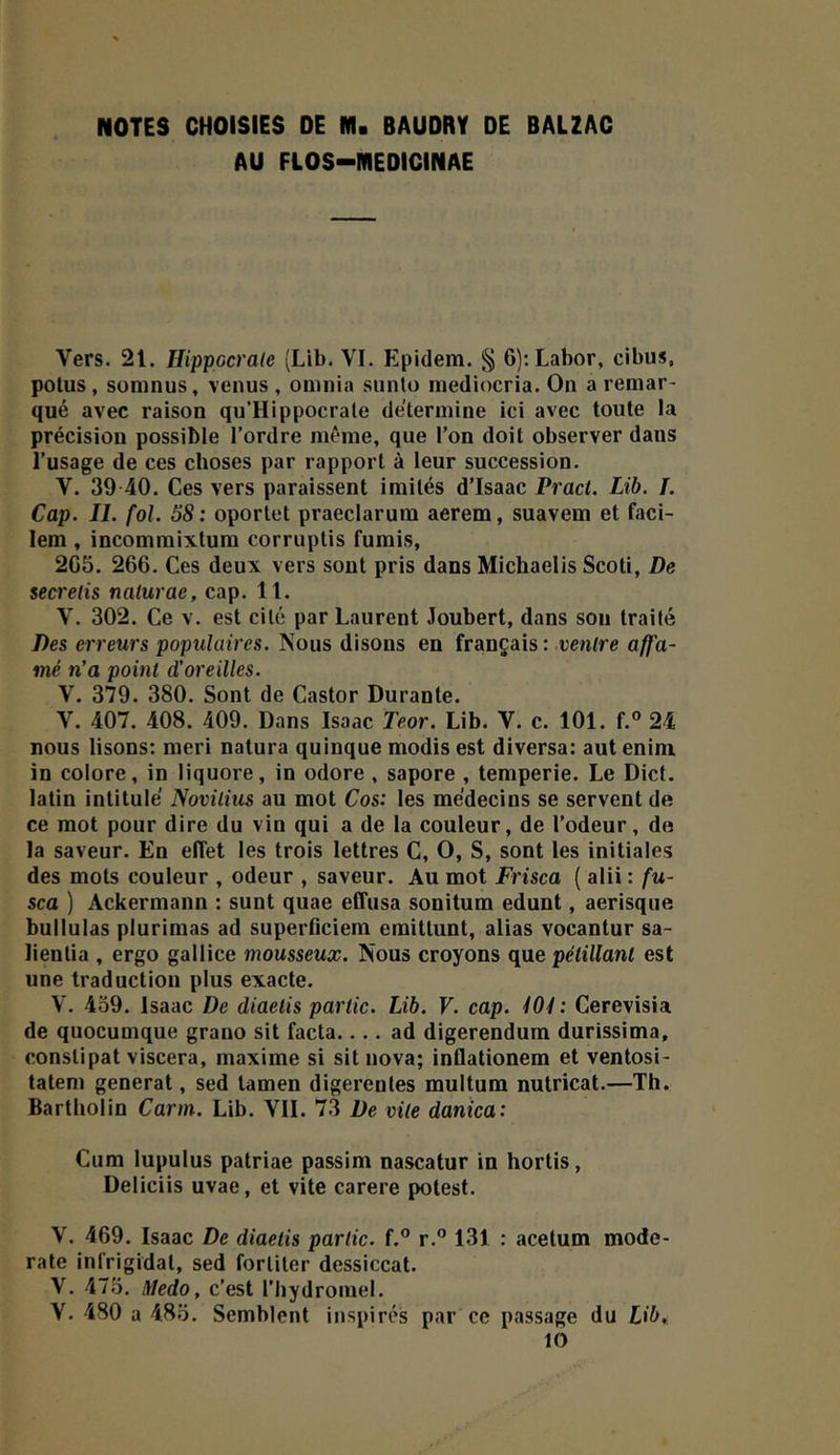 AU FLOS-MEDICINAE Vers. 21. Hippocrale (Lib. VI. Epidein. § 6):Labor, cibus, potus, suninus, venus , omnia siinlü mediocria. On a remar- qué avec raison qu’Hippocrale détermine ici avec toute la précision possible l’ordre même, que l’on doit observer dans l’usage de ces choses par rapport à leur succession. V. 39 40. Ces vers paraissent imités d’Isaac Pract. Lib. /. Cap. IL fol. 58: oportet praeclarum aerem, suavem et faci- lem , incommixtum corruptis fumis, 2C5. 266. Ces deux vers sont pris dans Michaelis Scoti, De secretis naturae, cap. 11. V. 302. Ce v. est cité par Laurent Joubert, dans sou traité Des erreurs populaires. Nous disons en français: ventre affa- mé n’a point d’oreilles. V. 379. 380. Sont de Castor Durante. V. 407. 408. 409. Dans Isaac Teor. Lib. V. c. 101. f.® 24 nous lisons: meri natura quinque modis est diversa: aut enim in colore, in liquore, in odore, sapore , temperie. Le Dict. latin intitulé Novilius au mot Cos: les médecins se servent de ce mot pour dire du vin qui a de la couleur, de l’odeur, de la saveur. En effet les trois lettres C, O, S, sont les initiales des mots couleur , odeur , saveur. Au mot Frisca ( alii : fu- sca ) Ackermaun : sunt quae effusa sonitum edunt, aerisque bullulas plurimas ad superOciem emittunt, alias vocantur sa- lientia , ergo gallice mousseux. Nous croyons que pétillant est une traduction plus exacte. V. 459. Isaac De diaetis partie. Lib. V. cap. 101: Cerevisia de quocumque grano sit facta.... ad digerendum durissima, constipât viscera, maxime si sit nova; inflationem et ventosi- tateni general, sed tamen digerentes multum nulricat.—Th. Bartholin Carm. Lib. VII. 7.3 De vite danica: Cum lupulus patriae passim nascatur in hortis, Deliciis uvae, et vite carere potest. V. 469. Isaac De diaetis partie. f.° r.” 131 : acetum mode- rate infrigidat, sed fortiter dessiccat. V. 475, liledo, c’est l’hydromel. V. 480 a 485. Semblent inspirés par ce passage du Lib, 10