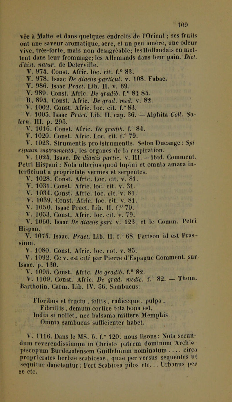 vée à Malle et dans quelques endroits do l’Orient ; ses fruits ont une saveur aromatique, acre, et un peu amère, une odeur vive, très-forte, mais non désagréable; les Hollandais en met- tent dans leur frommage; les Allemands dans leur pain. Dicf. d'hisl. naiur. de Deterville. V. 974. Const. Afric. loc. cit. f.® 83. V. 978. Isaac De diaetis parlicul. v. 108. Fabae. V. 986. Isaac Pracl. Lib. II. v. 69. V. 989. Const. Afric. De gradib. f.® 81 84. R, 894. Const. Afric. De grad. med. v. 82. V. 1002. Const. Afric. loc. cit. f.° 83. V. 1005. Isaac Pracl. Lib. II, cap. 36. —Alphita Coff. Sa- lem. III. p. 295. V. 1016. Const. Afric. De gradib. f. 84. V. 1020. Const. Afric. Loc. cit. f.° 79. V. 1023. Strumentis pro istrumentis. Selon Ducange : 5/)t- riluum inslrumenta, les organes de la respiration. V. 1024. Isaac. De diaetis partie, v. 111. — Ibid. Comment. Pétri Hispani : Nota ulterius quod lupini et omnia amara in- lerticiunt a proprietate vermes et serpentes. V. 1028. Const. Afric. Loc. cit. v. 81. y. 1031. Const. Afric. loc. cil. v. 31. V. 1034. Const. Afric. loc. cit. v. 81. V. 1039. Const. Afric. loc. cit. v. 81. V. 1050. Isaac Pract. Lib. II. f.® 70. V. 1053. Const. Afric. loc. cjl. v. 79. V. 1060. Isaac De diaetis part v. 123, et le Connu. Pétri Hispan. V. 1074. Isaac. Pract. Lib. IL f. 68. Farison id est Pras- sium. V. 1080. Const. Afric. loc. cot. v. 85. V. 1092. Ce v. est cité par Pierre d’Espagne Comment, sur Isaac. p, 130. V. 1095. Const. Afric. De gradib. f.® 82. V. 1109. Const. Afric. De grad. medic. f.” 82. — Thom. fiarlholin. Carm. Lib. lY. 56. Sambucus: Floribus et fructu , foliis, radieeque, pulpa , Fibrillis, demum cortice tota bona est. India si nollet, nec balsama miltere Memphis Omnia sambucus sufficienler habet. V. 1116. Dans le MS. 6. f. 120. nous lisons: Nota secuii- dum reverendissimum in Cbrislo patrem dominum Archia- piscopum Burdcgalensem Guillelmum nominalum circa proprielates herbae scabiosae, quae per versus sequentes ut sequilur denolautur: Fert Scabiosa pilos etc. .. Urbanus per se etc.