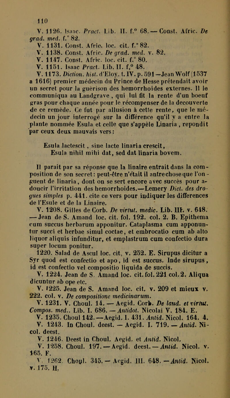 V. 1136. Isanc. Pract. Lib. II. f.® 68. — Consl. Al'ric. De grad. med. f.“ 83. V. 1131. Const. Afvio. loc. cit. f.”82. V. 1138. Const. Afric. De grad. med. v. 82, V. 1147. Const. Afric. loc. cit. f.” 80. V. 1151. Isaac Pract. Lib. II. f,® 48. V. 1173. Diction, hisl. A'E\oy. t.IV. p. 591-Jean Wolf (1537 a 1616) premier médecin dii Prince de Hesse prétendait avoir nn secret pour la guérison des hemorrhoides externes. 11 le communiqua au Landgrave , qui lui flt la rente d’un boeuf gras pour chaque année pour le récompenser de la decouverte de ce remède. Ce fut par allusion à cette rente, que le mé- decin un jour interrogé sur la différence qu’il y a entre la plante nommée Esula et celle que s’appèle Linaria , répondit par ceux deux mauvais vers : Esula lactescit, sine lacté linaria crescit, Esula nihil mihi dat, sed dat linaria bovem. II parait par sa réponse que la linaire entrait dans la com- position de son secret: peut-être n'était il antre chose que l’on- cueut de linaria, dont on se sert encore avec succès pour a- doucir l’irritation des hemorrhoides.—Lemery Dicl. des dro- gues simples p. 441. cite ce vers pour indiquer les différences de l’Esule et de la Linaire. V. 1208. Gilles de Corb. De virlut. medic. Lib. IH. v. 648. — Jean de S. Arnaud loc. cit. fol. 192. col. 2. B. Epithema cum succus herharum apponitur. Cataplasma cum apponun- lur succi et herbae simul coctae, et embrocatio cum ab alto liquor aliquis infunditur, et emplastrum cum confectio dura super locum ponitur. 1220. Salad de Ascul loc. cit, v. 252. E. Sirupus dicitur a Syr quod est confectio et apo, id est succus. Inde sirupus, id est confectio vel compositio liquida de succis. y. 1224. Jean de S. Amand loc. cit, fol. 221 col. 2. Aliqua dicuntur ab ope etc. V. 1225. Jean de S. Amand loc. cit, v. 209 et mieux v. 222. col. V. De compositione medicinarum. V. 1231, V, Ghoul. 14, — Aegid. Corb. De laud. et virttu, Compos. med.. Lib. I. 686. — Antidot. Nicolai V. 184. E. V. 1235. Ghoul 142.—Aegid. 1. 431. Antid. Nicol. 164. 4, V. 1243. In Ghoul, deest. — Aegid. I. 719. — Antid. Ni- col. deest. V. 1246. Deest in Ghoul. Aegid, et Antid. Nicol, V. 1258. Ghoul. 197. — Aegid. deest. — Antid. Nicol. v. 165. F. V. 1262. Chopl. 345.— Aegid. IIL 648.—Antid. Nicol. V. 175. H,