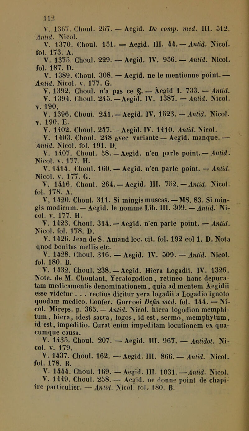 A'. 1307, (Uiüul. 207. — Aegid. De comp. mcd. 111. 512. Anlid. îAicol. V. 1370. Choul. 151. — Aegid. III. 44.— Antid. Nicol. fol. 173. A. V. 1375. Choul. 229.— Aegid. IV. 956. — AnO'd. Nicol. fol. 187. D. V. 1389. Choul. 308. — Aegid. ne le mentionne point.— Antid. Nicol. v. 177. G. V. 1392. Choul. n’a pas ce §. — Aegid I. 733. —Anlid. V. 1394. Choul. 245.—Aegid. IV. 1387. — Antid. Nicol. V. 190, V. 1396. Choui. 241.-Aegid. IV. 1523. — Antid. Nicol. V. 190. E. V. 1402. Choul. 247. - Aegid. IV. 1410. Antid. Nicol. V. 1403. Choul. 248 avec variante — Aegid. manque.— Anlid. Nicol. fol. 191. D. V. 1407. Choul. 58—Aegid. n’en parle point.— Anlid. Nicol. V. 177. H. V. 1414. Choul. 160. — Aegid. n’en parle point. —r Antid. Nicol. V. 177. G. V. 1416. Choul. 264.-Aegid. III. Ib2.-Anlid. Nicol. fol. 178. A. V, 1420. Choul. 311. Si mingismuscas. — MS. 83. Si min- gis modicura. — Aegid. le nomme Lib. III. 309. — Anlid. Ni- col. V. 177. H. V. 1423. Choul. 314.— Aegid. n’en parle point. — Antid. Nicol. fol. 178. D. V. 1426. Jean de S. Amand loc. cit. fol. 192 col 1. D. Nota qnod bonitas raellis etc. V. 1428. Choul. 316. — Aegid. IV. 509. — Antid. Nicol. fol. 180. B. V. 1432. Choul. 238. —Aegid. Hiera Logadii. IV. 1326. Note, de M. Choulant, Yeralogodion, retineo hanc depura- tam medicamentis denominationem, quia ad mentem Àegidii esse videtur . . . rectius dicitur yera logadii a Logadio ignoto quodam medico. Confer. Gorroei Defin med. fol. 144. —Ni- col. Mireps. p. 365. — AnOd. Nicol. hiera logodion memphi- tum, hiera, idest sacra, logos, id est, sermo, memphytum, id est, impeditio. Curât enim impeditam locutionem ex qua- cumque causa. V. 1435. Choul. 207. — Aegid. 111. 967. — Antidol. Ni- col. V. 179. V. 1437. Choul. 162. — Aegid. III. 8Q6. —Anlid. Nicol. fol. 178. B. V. 1444. Choul. 169. — Aegid. III. 1031.—An<id. Nicol. V. 1449. Choul. 258. — Aegid. ne donne point de chapi- tre particulier. —Antid. Nicol. foL 180. B.