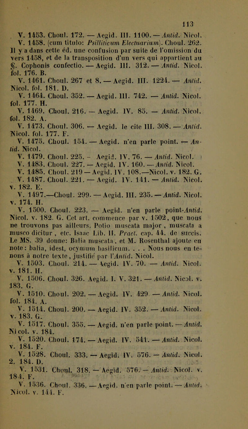 k 113 . V. 1453. Choiil. 172. — Aegid. III. 1100. —/l/Wjd. INicol. V. 1458. (cum litulo: PsilUlicuvi Elecluarium). Choul. 202. Il y a dans cette éd. une confusion par suite de l’omission du vers 1458, et de la transposition d’un vers qui appartient au Cophonis confectio. — Aegid. III. 312. — Aniid. Nicol. fol. 176. B. V. 1461. Choul. 267 et 8. — Aegid. III. 1224.— Antid. Nicol. fol. 181. D. V. 1464. Choul. 352. — Aegid. 111. 742. —Aniid. Nicol. fol. 177. H. V. 1469. Choul. 216. — Aegid. IV. 85. — Antid. Nicol. fol. 182. A. V. 1473. Choul. 306. — Aegid. le cite III. 308. — Antid. Nicol. fol. 177. F. V. 1475. Choul. 154. — Aegid. n’en parle point. — An- tid. Nicol. V. 1479. Choul. 225. - Aegid. IV. 76. —Antid. Nicol. i V. 1483. Choul. 227. — Aegid. IV. 160.—An/id. Nicol. V. 1485. Choul. 219 —Aegid. IV. 108.—Nicol. v. 182. G. , V. 1487. Choul. 221. — Aegid. IV. 141. — Antid. Nicol. V. 182. E. V. 1497.—Choul. 299. — Aegid. III. 235. — Antid. Nicol. V. 174. H. V. 1500. Choul. 223. — Aegid. n’en parle point-AnOd. Nicol. V. 182. G. Cet art. commence par v. 1502, que nous ne trouvons pas ailleurs. Potio muscata major , muscata a musco dicitur , etc. Isaac Lib. II. Pracl. cap. 44. de succis. Le MS. 39 donne: Balia muscata, et M. Rosenthal ajoute en note: balia, idest, ocymum hasilicurn. . . . Nous nous en te- nons à notre texte, justitie par \‘Aniid. Nicol. V. 1503. Choul. 214. — 4egid. IV. 70. — Antid. Nicol. V. 181. H. V. 1506. Choul. 326. Aegid. I. V. 321. — Antid. Nicol. v. 183. G. V. 1510. Choul. 202. — Aegid. IV. 429 —Antid. Nicol. fol. 184. A. V. 1514. Choul. 200. — Aegid. IV. 352. —Antid. Nicol. V. 183. G. V. 1517. Choul. 355. — Aegid. n’en parle point.—Antid. Nicol. V. 184. V. 1520. Choul. 174. — Aegid. IV. 541.—Antid. Nicol. V. 184. F. V. 1528. Choul. 333.—Aegid. IV. 576. — Antid. Nicol. 2. 184. ü. V. 1531. Choul. 318.—'Aegid. '576.^—Antid..Nicol. v. 184. F. ■ - V, 1536. Choul. 336,—Aegid. n'cn parle point. — Antid. ■