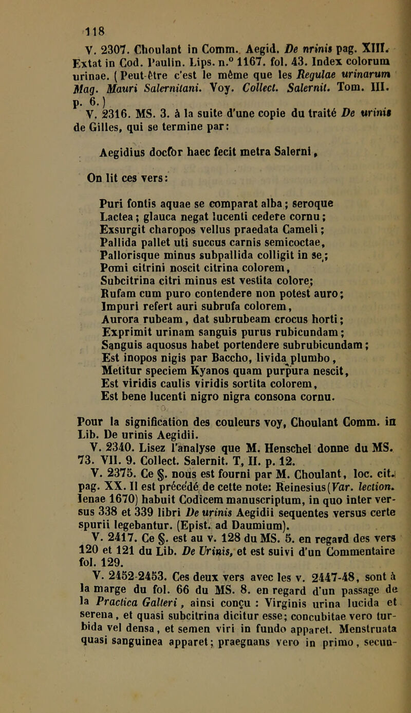 V. 2307. Choulant In Comm. Aegid. De nrinis pag. XIIÏ. Extat in Cod. Paulin. Lips. n.° 1167. fol. 43. Index colorum urinae. ( Peut-être c’est le même que les Reguide urinarum Mag. Mauri Salernüani. Voy. Collect. Salernit. Tom. III. p. 6. ) V. 2316. MS. 3. à la suite d’une copie du traité De urimt de Gilles, qui se termine par: Aegidius docfbr haec fecit metra Salerni, On lit ces vers : Puri fontis aquae se comparât alba ; seroque Lactea ; glauca negat lucenti cedere cornu ; Exsurgit charopos vellus praedata Cameli ; Pallida pallet uti succus Garnis semicoctae, Pallorisque minus subpallida colligit in se ; Pomi citrini noscit citrina colorem, Subcitrina citri minus est vestita colore; Bufam cum puro contendere non potest auro; Impur! refert auri subrufa colorem, Aurora rubeam, dat subrubeam crocus horti ; Exprimit urinam sanguis purus rubicundam ; Sanguis aquosus habet portendere subrubicundam ; Est inopos nigis par Baccho, livida plumbo, Metitur speciem Kyanos quam purpura nescit, Est viridis caulis viridis sortita colorem. Est bene lucenti nigro nigra consona cornu. Pour la signification des couleurs voy, Choulant Gomm. in Lib. De urinis Aegidii. V. 2340. Lisez l’analyse que M. Henschel donne du MS. 73. Vil. 9. Collect. Salernit. T, II. p. 12. V. 2375. Ce §. nous est fourni par M. Choulant, loc. cit.i pag. XX. Il est précédé de cette note: Reinesius(Far. lection, lenae 1670) habuit Codicem manuscriptum, in quo inter ver- sus 338 et 339 libri De urinis Aegidii sequentes versus certe spurii legebantur. (Epist. ad Daumium). V. 2417. Ce §. est au v. 128 du MS. 5. en regard des vers 120 et 121 du Lib. De Urinis, et est suivi d’un Commentaire fol. 129. V. 2452-2453. Ces deux vers avec les v. 2-447-48, sont à la marge du fol. 66 du MS. 8. en regard d'un passage de la Practica Galleri, ainsi conçu : Virginis urina lucida et sereua, et quasi subcitrina dicitur esse; concubitae vero lur- bida vel densa, et semen viri in fundo apparel. Menstruata quasi sanguinea apparet; praegnans vero in primo, secun-