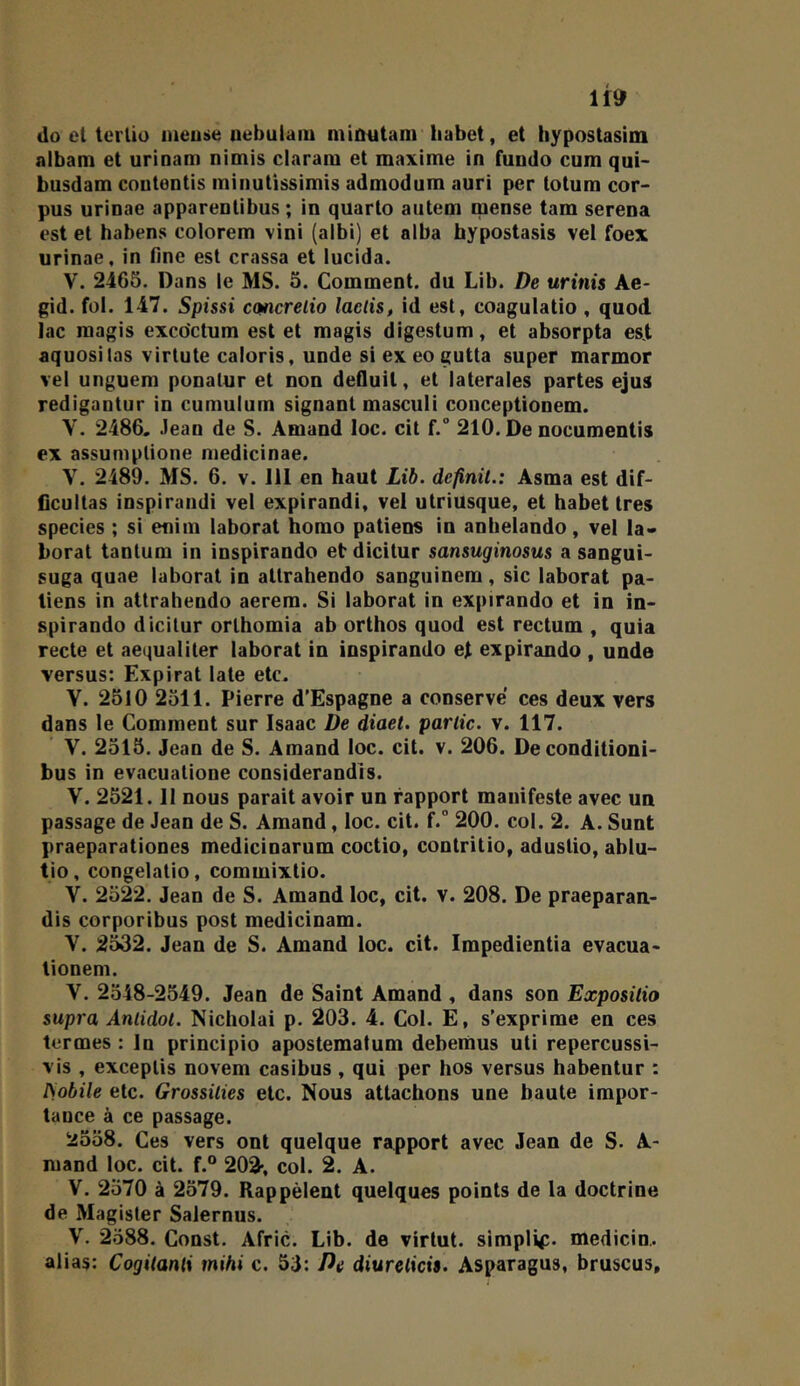 do et tertio nieuse nebulam mimitam liabet, et hypostasim albam et urioam nioiis claram et maxime in fundo cum qui- busdam couteotis miimtissimis admodum auri per totura cor- pus urinae apparentibus ; in quarto aiitem mense tam serena est et habens colorem vini (aibi) et alba hypostasis vel foex urinae, in fine est crassa et lucida. V. 2465. Dans le MS. 5. Comment, du Lib. De urinis Ae- gid. fol. 147. Spissi emerelio laelis, id est, coagulatio , quod lac raagis exco'ctum est et magis digestum, et absorpta est aquosilas virlute caloris, unde si ex eo gutta super marmor vel unguem ponalur et non defluit, et latérales partes ejus redigantur in cumulum signant masciili coiiceptionem. V. 2486, .lean de S. Amand loc. cit f. 210. De nocumentis ex assumptione niedicinae. V. 2489. MS. 6. v. 111 en haut Lib. définit.: Asma est dif- ficultas inspirandi vel expirandi, vel utriusque, et habet très species ; si eniin laborat homo patiens in anbelando, vel la- borat tantum in inspirando et dicitur sansuginosus a sangui- suga quae laborat in attrahendo sanguinem, sic laborat pa- tiens in attrahendo aerem. Si laborat in expirando et in in- spirando dicitur orthomia ab orthos quod est rectum , quia recte et aequaliler laborat in inspirando et expirando , unde versus: Expirât late etc. Y. 2510 2511. Pierre d’Espagne a conserve ces deux vers dans le Comment sur Isaac De diaet. partie, v. 117. V. 2515. Jean de S. Amand loc. cit. v. 206. De conditioni- bus in evacuatione considerandis. V. 2521.11 nous parait avoir un rapport manifeste avec un passage de Jean de S. Amand, loc. cit. f.” 200. col. 2. A. Sunt praeparationes medicinarum coctio, contritio, adustio, ablu- tio, congelatio, commixtio. y. 2522. Jean de S. Amand loc, cit. v. 208. De praeparan- dis corporibus post medicinam. Y. 2532. Jean de S. Amand loc. cit. Impedientia evacua- tionem. Y. 2548-2549. Jean de Saint Amand , dans son Expositio supra Anlidot. Nicholai p. 203. 4. Col. E, s’exprime en ces termes : In principio apostematum debentius uti repercussi- vis , exceptis novem casibus, qui per hos versus habentur : ISobile etc. Grossilies etc. Nous attachons une haute impor- tance à ce passage. 2558. Ces vers ont quelque rapport avec Jean de S. A- mand loc. cit. f.“ 202-, col. 2. A. Y. 2570 à 2579. Rappèlent quelques points de la doctrine de Magister Salernus. Y. 2588. Const. Afric. Lib. de virtut. simple, medicin.. alias: Cogitanti mihi c. 53: De diurelicis. Asparagus, bruscus.