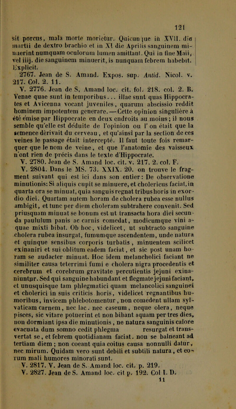 sit pomis, niala mortft morictur. Qiiicun jiic in XVII. die | inartii de clextro brachio et in XI die Aprilis sangiiinem mi- Uiierint numquam oculoiüin lumen aniittant. Qui iu lineMaii, vel iiij. die sanguiuem minuerit, is nunquam febrem babebit. l:]xplicit. 2767. Jean de S. Arnaud. Expos, sup^ Antid. Nicol. v. 217. Col. 2. 11. V. 2776. Jean de S, .Amand loc. cit. foL 218. col. 2. B. Venae quae sunt in temporibus... illae suut quas Hippocra- tes et Avicenna vocant juvéniles, quaruiii abscissio reddit hominem impotentein gcnerare. — Celte opinion singulière à été émise par Hippocrate en deux endroits au moins ; il nous semble qu'elle est déduite de l’opinion ou 1’ on était que la semence dérivait du cerveau , et qu’ainsi par la section de ces veines le passage était intercepté. Il faut toute fois remar- quer que le nom de veine, et que l’anatomie des vaisseux n’ont rien de précis dans le texte d’Hippocrale. V. 2780. Jean de S. Amand loc. cit. v. 217. 2. col. F. V. 2804. Dans le MS. 73. XXIX. 20. on trouve le frag- ment suivant qui est ici dans son entier: De observalione minulionis: Si aliquis cupil se minuere,et cholericus faciat,ia quarta ora seminuat,quia sanguisrégnât tribushoris in exor- dio diei. Quartam aulem horam de choiera rubea esse nullus ambigit, et lune per diem choleram subtrahere convenit. Sed priusquam minuat se bonum est ut Iransacta hora diei secun- da paululum panis ac carnis comedat, raodicumque vini a- quae mixti bibat. Ob hoc, videlicet, ut subtraclo sanguine choiera rubea insurgat, furaumque ascendentem, unde natura et quinque sensibus corporis lurbalis , minuentem scilicet exinaniri et sui oblitum eadem faciat, et sic post unam ho- ram se audacter minuat. Hoc idem melancbolici faciant ne similiter causa teterrimi fumi e choiera nigra procedentis et cerebrum et corebrum gravitate percutientis jejuni exina- niuntnr. Sed qui sanguine habundant et flegmate jejuni faciant, et unusquisque tam phlegmatici quam melancolici sanguinei et cholerici in suis criticis horis, videlicet regnantibus hu- moribus, invicem phlebotomentur, non comedent ullam syl- vaticam carnem, nec lac. nec caséum, neque olera, neque pisces, sic vitare poluerint et non bibant aquam per très dies, non dormiant ipsa die minutionis, ne natura sanguinis calore evacuata dum somno cedit phlegma resurgat et trans-^ vertat se, et febrem quotidianam faciat. non se balneant ad tertiam diem ; non coeant quia coitus causa nonnulli datur, nec mirum. Quidam vero sunt debili et subtili natura, et eo- rum mali humores minorati sunt. V. 2817. V. Jean de S. Amand loc. cit. p. 219, V. 2827. Jean de S. Amand loc. cit p. 192. Col l. D. 11