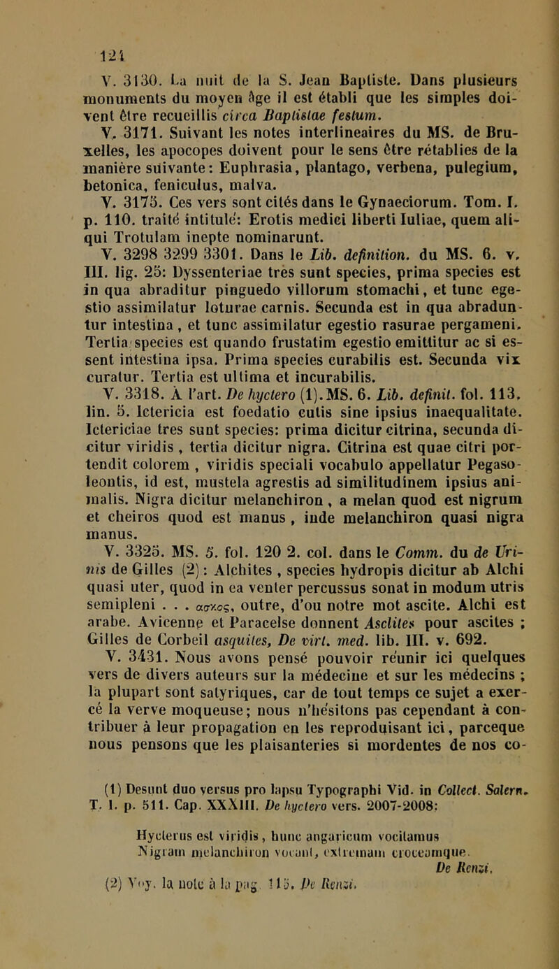 12i V. 3130. I.a nuit ele la S. Jean Baptiste. Dans plusieurs monuments du moyen Age il est établi que les simples doi- vent être recueillis circa JBaplülae feslum. V. 3171. Suivant les notes interlineaires du MS. de Bru- xelles, les apocopes doivent pour le sens être rétablies de la manière suivante: Eupbrasia, plantago, verbena, pulegium, betonica, feniculus, malva. V. 3173. Ces vers sont cités dans le Gynaeciorum. Tom. I. p. 110. traité intitulé: Erotis mediel liberti Iuliae, quem ali- qui Trotulam inepte nominarunt. V. 3298 3299 3301. Dans le Lib. définition, du MS. 6. v, III. lig. 25: Dyssenteriae très suot species, prima species est in qua abraditur pinguedo villorura stomachi, et lune ege- stio assimilatur loturae carnis. Secunda est in qua abradun- tur intestina, et tune assimilatur egestio rasurae pergameni. Tertia'species est quando frustatim egestio emitlitur ac si es- sent intestina ipsa. Prima species curabilis est. Secunda vix curatur. Tertia est ullima et incurabilis. V. 3318. À l’art. De hyctero (l).MS. 6. Lib. définit, fol. 113, lin. 5. letericia est foedatio cutis sine ipsius inaequalitate. Ictericiae très sunt species: prima dicitur citrina, secunda di- citur viridis , tertia dicitur nigra. Citrina est quae citri por- tendit colorem , viridis speciali vocabulo appellatur Pegaso- leoutis, id est, mustela agrestis ad similitudinem ipsius ani- malis. Nigra dicitur melanehiron , a melan quod est nigrum et cheiros quod est manus , iude melanehiron quasi nigra manus. V. 3325. MS. 5. fol. 120 2. col. dans le Comm. du de Uri- nis de Gilles (2) : Alchites , species hydropis dicitur ab Alchi quasi uter, quod in ea venter percussus sonat in modum utris semipleni . . . «tr/oç, outre, d’ou notre mot ascite. Alchi est arabe. Avicenne et Paracelse donnent Asclite» pour ascites ; Gilles de Corbeil asqiiites. De virt. med. lib. III. v. 692. V. 3431. Nous avons pensé pouvoir réunir ici quelques vers de divers auteurs sur la médecine et sur les médecins ; la plupart sont satyriques, car de tout temps ce sujet a exer- cé la verve moqueuse; nous n’hésitons pas cependant à con- tribuer à leur propagation en les reproduisant ici, pareeque nous pensons que les plaisanteries si mordentes de nos co- (1) Desiint duo versus pro lapsu Typographi Vid. in Colket. Salem, T. I. p. 511. Cap. XXXlII. De hyctero vers. 2007-2008: Hyclerus est viridis, huiic angaricum vocilamus ISigrain nielancliiion voraiil, c'xireiiiuiii ci océanique. De lienzi.