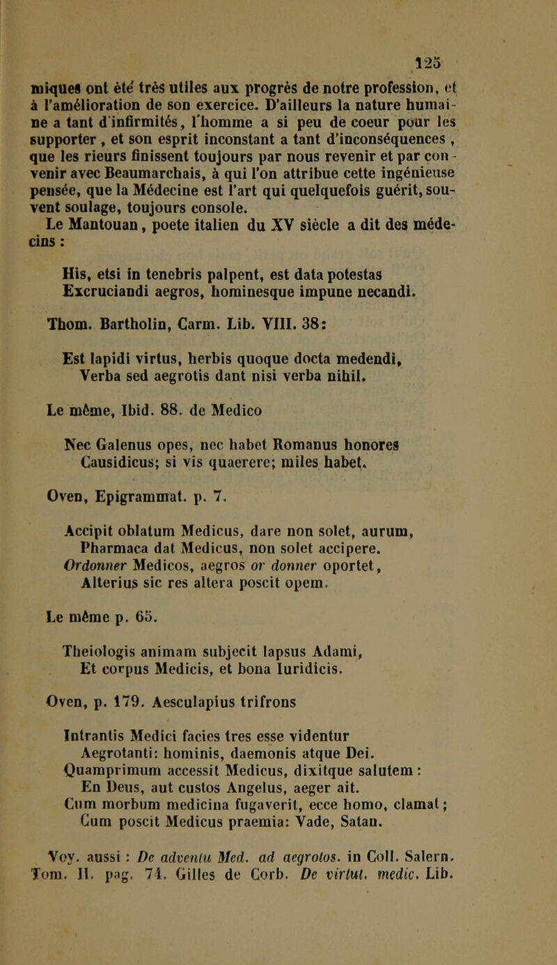 Î25 iniques ont ète très utiles au\ progrès de notre profession, et à l’amélioration de son exercice. D’ailleurs la nature humai- ne a tant d'infirmités, l'homme a si peu de coeur pour les supporter , et son esprit inconstant a tant d’inconséquences , que les rieurs finissent toujours par nous revenir et par con- venir avec Beaumarchais, à qui l'on attribue cette ingénieuse pensée, que la Médecine est l’art qui quelquefois guérit, sou- vent soulage, toujours console. Le Mantouan, poete italien du XV siècle a dit des méde- cins : His, etsi in tenebris palpent, est data potestas Excruciandi aegros, hominesque impune necandi. Thom. Bartholin, Garm. Lib. YIII. 38: Est lapidi virtus, herbis quoque docta medendi, Verba sed aegrotis dant nisi verba nihil. Le môme, Ibid. 88. de Medico Nec Galenus opes, nec habet Romanus honores Causidicus; si vis quaererc; miles habet. Oven, Epigrammat. p. 7. Accipit oblatum Medicus, dare non solet, aurum, Pharmaca dat Medicus, non solet accipere. Ordonner Medicos, aegros or donner oportet, Alterius sic res altéra poscit opem. Le même p. 65. Theiologis animam subjecit lapsus Adami, Et corpus Medicis, et bona luridicis. Ovcn, p. 179. Aesculapius trifrons Intrantis Medici faciès très esse videntur Aegrotanti; hominis, daemonis atque Dei. Quaraprimum accessit Medicus, dixitque saiutem : En Deus, aut custos Angélus, aeger ait. Cum morbum medicina fugaverit, ecce homo, clamat ; Gum poscit Medicus praemia: Vade, Satan. Voy. aussi : De advenlu Med. ad aegrolos. in Coll. Salem.