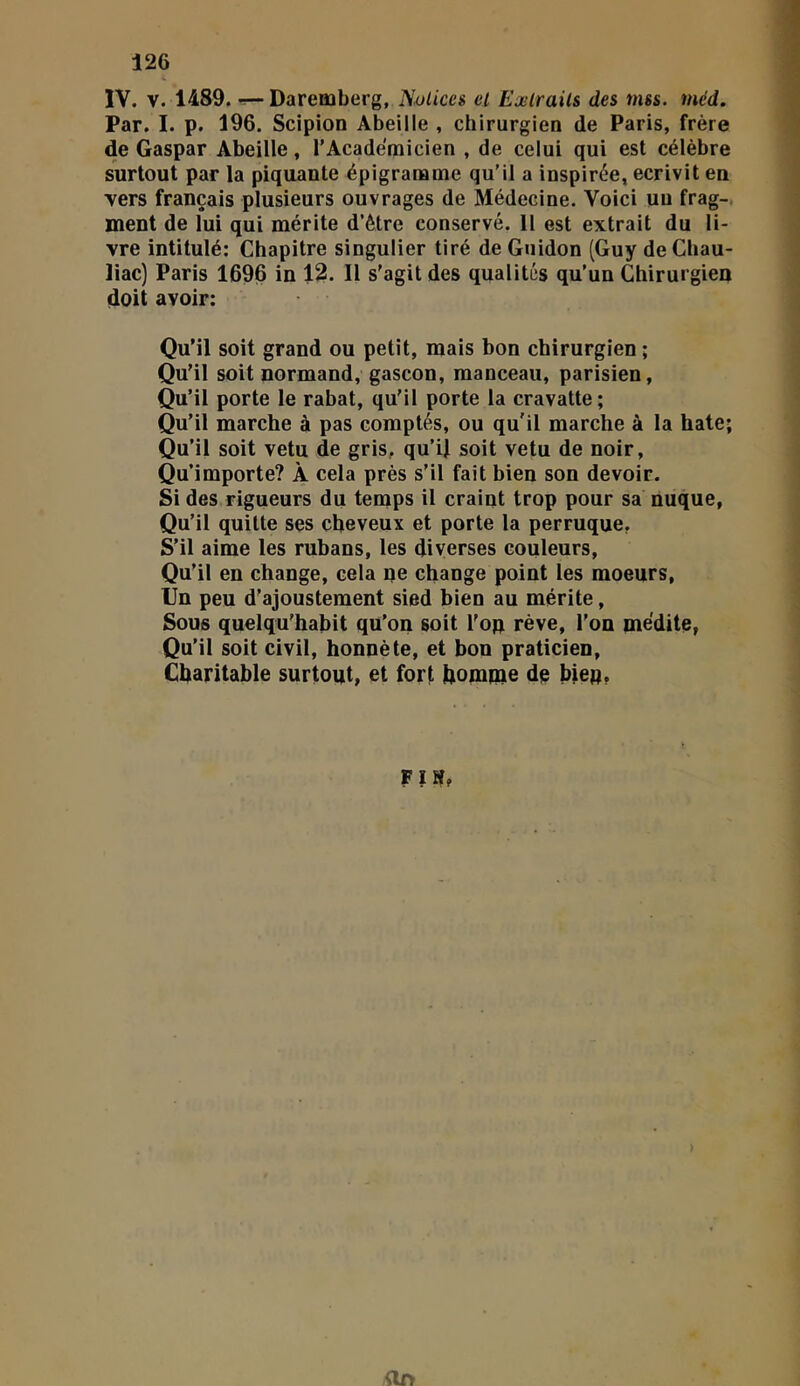 IV. V. 1489. ^Daremberg, N.ulices et Extraits des mss. méd. Par. I. p. 196. Scipion Abeille , chirurgien de Paris, frère de Gaspar Abeille, l'Académicien , de celui qui est célèbre surtout par la piquante épigraœme qu’il a inspirée, écrivit en •vers français plusieurs ouvrages de Médecine. Voici un frag-, ment de lui qui mérite d’étre conservé. 11 est extrait du li- vre intitulé: Chapitre singulier tiré de Guidon (Guy deCbau- liac) Paris 1696 in 12. Il s'agit des qualités qu’un Chirurgien doit avoir: Qu’il soit grand ou petit, mais bon chirurgien ; Qu'il soit normand, gascon, manceau, parisien. Qu’il porte le rabat, qu'il porte la cravatte; Qu’il marche à pas comptés, ou qu'il marche à la hâte; Qu’il soit vêtu de gris, qu’U soit vêtu de noir. Qu’importe? À cela près s’il fait bien son devoir. Si des rigueurs du temps il craint trop pour sa nuque, Qu’il quitte ses cheveux et porte la perruque, S’il aime les rubans, les diverses couleurs. Qu’il en change, cela ne change point les moeurs. Un peu d’ajoustement sied bien au mérite, Sous quelqu’habit qu’on soit l'on rêve, l’on médite, Qu’il soit civil, honnête, et bon praticien, Charitable surtout, et fort homme de bien, FIS» ftf»