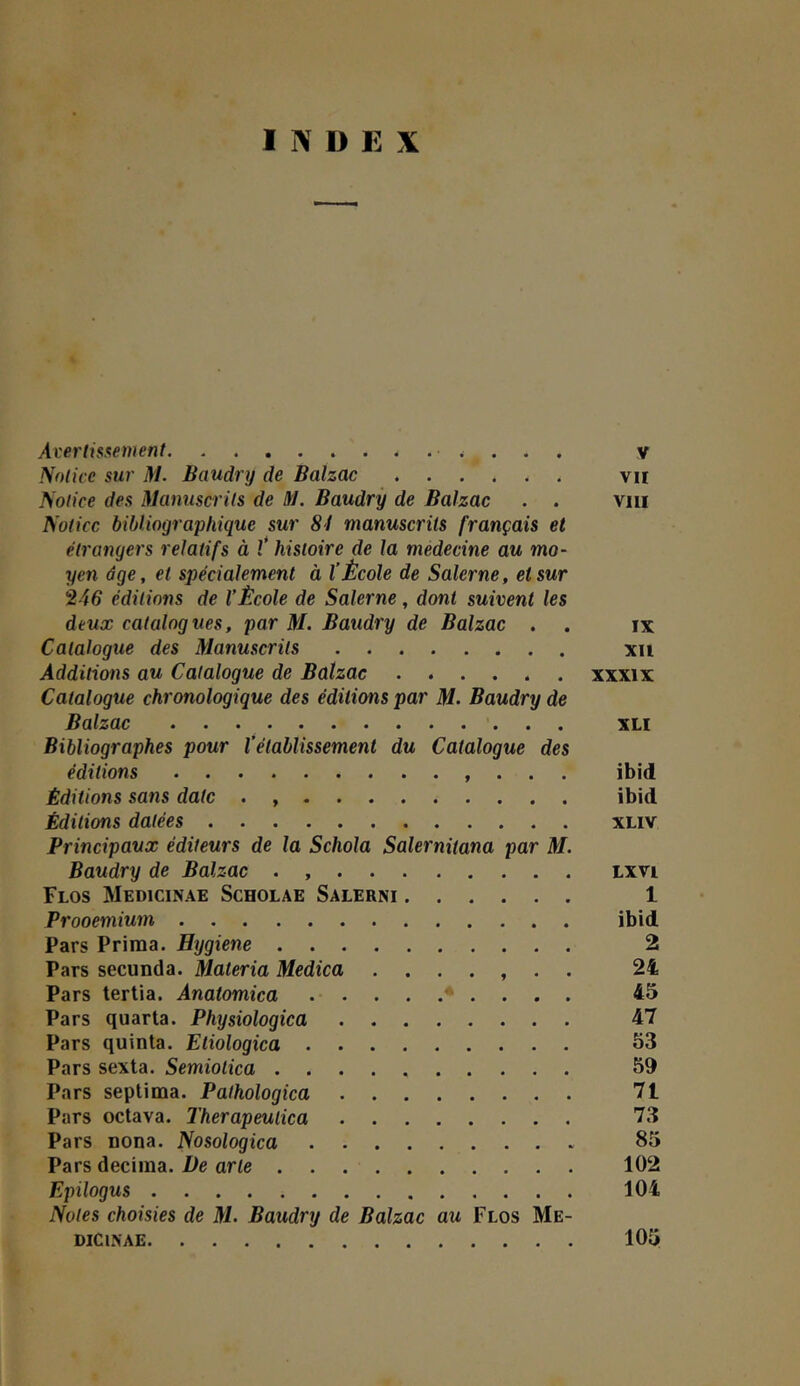 INDEX Averlisxement v Notice sur M. Baudry de Balzac vu Notice des Manuscrits de M. Baudrÿ de Balzac . . viii Notice bibliographique sur 81 manuscrits français et étrangers relatifs à V histoire de la medecine au mo- yen âge, et spécialement à l’École de Salerne, et sur é iG éditions de l’École de Salerne, dont suivent les deux catalogues, par M. Baudry de Balzac . . ix Catalogue des Manuscrits xu Additions au Catalogue de Balzac xxxix Catalogue chronologique des éditions par M. Baudry de Balzac XLI Bibliographes pour l’établissement du Catalogue des éditions , . . . ibid Éditions sans date . ibid Éditions datées xliv Principaux éditeurs de la Schola Salernitana par M. Baudry de Balzac . Lxvi Flos Medicinae Scholae Salerni 1 Prooemiurn ibid Pars Prima. Hygiene 2 Pars secunda. Materia Medica ....... 24 Pars tertia. Anatomica * . . . . 45 Pars quarta. Physiologica 47 Pars quinta. Etiologica 53 Pars sexta. Semiotica 59 Pars septima. Pathologica 71 Pars octava. Therapeulica 73 Pars Dona. Nosologica 85 Pars décima. De arte 102 Epilogus 104 Notes choisies de M. Baudry de Balzac au Flos Me- dicinae 105 I