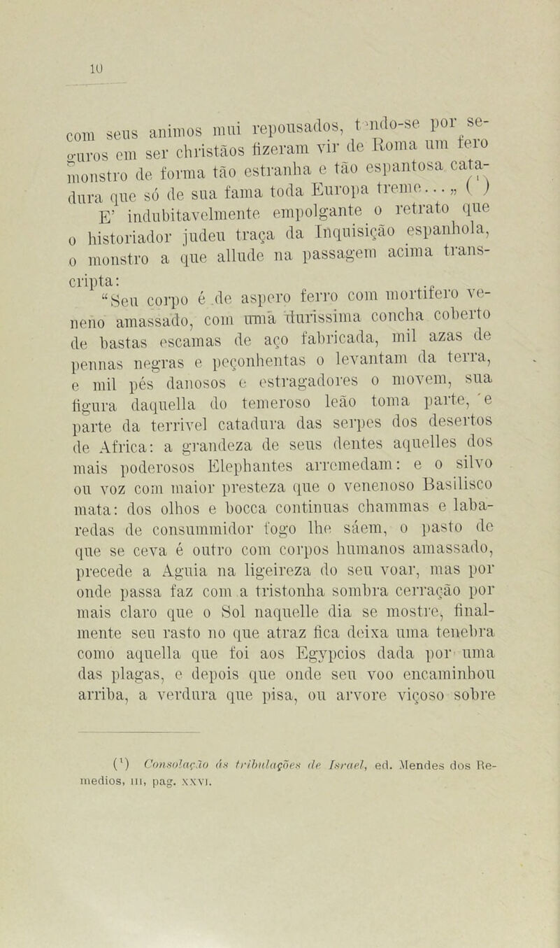 com seus ânimos mui repousados, tmdo-se poi se- o-aros em ser christãos fizeram vir de Roma um feio monstro de forma tão estranha e tão espantosa cata- dura que só de sua fama toda Europa treme.. • „ U E! indubitavelmente empolgante o retrato que o historiador judeu traça da Inquisição espanhola, o monstro a que allude na passagem acima trans- cripta: uSeu corpo é de áspero ferro com moititeio vc- neno amassado, com uma duríssima concha coberto de hastas escamas de aço fabricada, mil azas de pennas negras e peçonhentas o levantam da teu a, e mil pés danosos e estragadores o movem, sua figura daquella do temeroso leão toma parte, 'e parte da terrível catadura das serpes dos desertos de África: a grandeza de seus dentes aquelles dos mais poderosos Elephantes arremedam: e o silvo ou voz com maior presteza que o venenoso Basilisco mata: dos olhos e bocca continuas chammas e laba- redas de consummidor logo lhe sáem, o pasto de que se ceva é outro com corpos humanos amassado, precede a Aguia na ligeireza do seu voar, mas por onde passa faz com a tristonha sombra cerração por mais claro que o Sol naquelle dia se mostre, final- mente seu rasto no que atraz fica deixa uma tenebra como aquella que foi aos Egypcios dada por uma das plagas, e depois que onde seu voo encaminhou arriba, a verdura que pisa, ou arvore viçoso sobre (') Consolação ás tribulações de Israel, ed. Mendes dos Ue- ínedios, m, pag. xxvi.