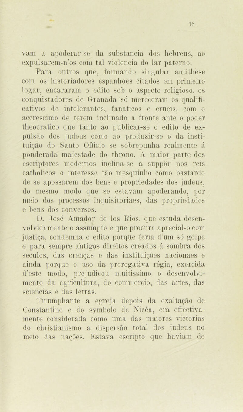 vam a apoderar-se da substancia dos hebreus, ao expulsarem-n’os com tal violência do lar paterno. Para outros que, formando singular antithese com os historiadores espanhoes citados em primeiro logar, encararam o edito sob o aspecto religioso, os conquistadores de Granada só mereceram os qualifi- cativos de intolerantes, fanaticos e cruéis, com o accrescimo de terem inclinado a fronte ante o poder theocratico que tanto ao publicar-se o edito de ex- pulsão dos judeus como ao produzir-se o da insti- tuição do Sauto Officio se sobrepunha realmente á ponderada majestade do throno. A maior parte dos escriptores modernos inclina-se a suppôr nos reis catholicos o interesse tão mesquinho como bastardo de se apossarem dos bens e propriedades dos judeus, do mesmo modo que se estavam apoderando, por meio dos processos inquisitoriaes, das propriedades e bens dos conversos. D. José Amador de los Rios, que estuda desen- volvidamente o assumpto e que procura aprecial-o com justiça, condemna o edito porque feria d'um só golpe e para sempre antigos direitos creados á sombra dos séculos, das crenças e das instituições nacionaes e ainda porque o uso da prerogativa régia, exercida d’este modo, prejudicou muitíssimo o desenvolvi- mento da agricultura, do commercio, das artes, das sciencias e das letras. Triumphante a egreja depois da exaltação de Constantino e do symbolo de Xicéa, era effectiva- mente considerada como uma das maiores victorias do christianismo a dispersão total dos judeus no meio das nações. Estava escripto que haviam de