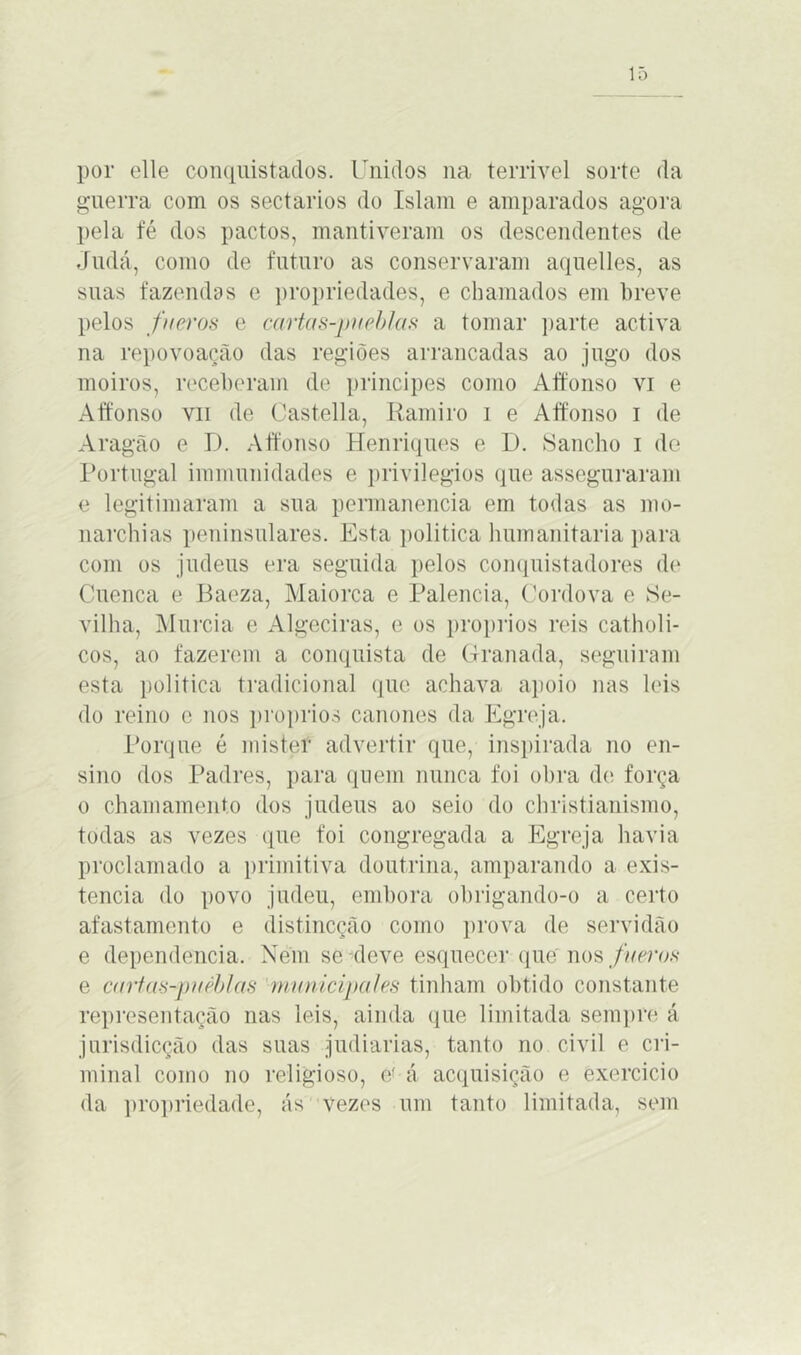 por elle conquistados. Unidos na terrível sorte da guerra com os sectários do Islam e amparados agora pela fé dos pactos, mantiveram os descendentes de Judá, como de futuro as conservaram aquelles, as suas fazendas e propriedades, e chamados em breve pelos fneros e cartas-pueblas a tomar parte activa na repovoação das regiões arrancadas ao jugo dos moiros, receberam de príncipes como Affonso vi e Affonso vii de Castella, Ram iro i e Affonso i de Aragão e D. Affonso Henriques e D. fSancho i de Portugal immunidades e privilégios que asseguraram e legitimaram a sua permanência em todas as mo- narchias peninsulares. Esta política humanitaria para com os judeus era seguida pelos conquistadores de Cuenca e Baeza, Maiorca e Palencia, Cordova e Se- vilha, Murcia e Algeciras, e os proprios reis catholi- cos, ao fazerem a conquista de Granada, seguiram esta política tradicional que achava apoio nas leis do reino e nos proprios cânones da Egreja. Porque é mister advertir que, inspirada no en- sino dos Padres, para quem nunca foi obra de força o chamamento dos judeus ao seio do ehristianismo, todas as vezes que foi congregada a Egreja havia proclamado a primitiva doutrina, amparando a exis- tência do povo judeu, embora obrigando-o a certo afastamento e distincção como prova de servidão e dependencia. Nem se deve esquecer que nos fueros e cartas-puéblas municipal es tinham obtido constante representação nas leis, ainda que limitada sempre á jurisdicção das suas judiarias, tanto no civil e cri- minal como no religioso, e' á acquisição e exercido da propriedade, ás vezes um tanto limitada, sem