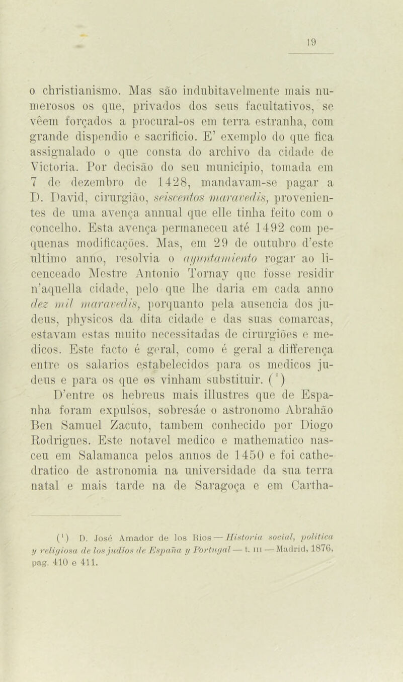 o christianismo. Mas são indubitavelmente mais nu- merosos os que, privados dos seus facultativos, se vêem forçados a procural-os em terra estranha, com grande dispêndio e sacrifício. E’ exemplo do que fica assignalado o que consta do archivo da cidade de Victoria. Por decisão do seu municipio, tomada em 7 de dezembro de 1428, mandavam-se pagar a I). Pavid, cirurgião, .seiscentos maravedis, provenien- tes de uma avença animal que elle tinha feito com o concelho. Esta avença permaneceu até 1492 com pe- quenas modificações. Mas, em 29 de outubro d’este ultimo anuo, resolvia o aijviitamiento rogar ao li- cenceado Mestre Antonio Tornay que fosse residir ivaquella cidade, pelo que lhe daria em cada anuo dez mH maravedis, porquanto pela ausência dos ju- deus, physicos da dita cidade e das suas comarcas, estavam estas muito necessitadas de cirurgiões e mé- dicos. Este facto é geral, como é geral a diíferença entre os salarios estabelecidos para os médicos ju- deus e para os que os vinham substituir. (1) IPentre os hebreus mais illustres que de Espa- nha foram expulsos, sobresáe o astronomo Abrahão Ben Samuel Zacuto, também conhecido por Diogo Rodrigues. Este notável medico e mathematico nas- ceu em Salamanca pelos annos de 1450 e foi cathe- dratico de astronomia na universidade da sua terra natal e mais tarde na de Saragoça e em Cartha- (') D. José Amador de los Rios — Historia sooial, política xj religiosa de los judio* de Espana y Portugal — t. m —Madrid, 187G, pag. 4:10 e 411.