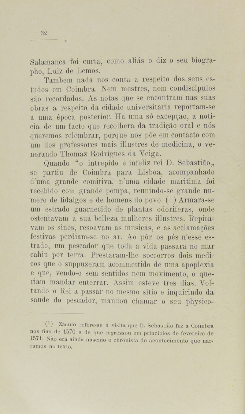 Salamanca foi curta, como aliás o diz o seu biogra- pho, Luiz de Lemos. Também nada nos conta a respeito dos seus es- tudos em Coimbra. Nem mestres, nem condiscípulos são recordados. As notas que se encontram nas suas obras a respeito da cidade universitária reportam-se a uma época posterior. Ha uma só excepção, a noti- cia de um facto que recolhera da tradição oral e nós queremos relembrar, porque nos põe em contacto com um dos professores mais illustres de medicina, o ve- nerando Thomaz Rodrigues da Veiga. Quando “o intrépido e infeliz rei D. Sebastião,, se partiu de Coimbra para Lisboa, acompanhado d’uma grande comitiva, iruma cidade marítima foi recebido com grande pompa, reunindo-se grande nu- mero de fidalgos e de homens do povo. (1) Armara-se um estrado guarnecido de plantas odoríferas, onde ostentavam a sua belleza mulheres illustres. Repica- vam os sinos, resoavam as musicas, e as acclamações festivas perdiam-se no ar. Ao pôr os pés n’esse es- trado, um pescador que toda a vida passara no mar cahiu por terra. Prestaram-lhe soccorros dois médi- cos que o suppuzeram acommettido de uma apoplexia e que, vendo-o sem sentidos nem movimento, o que- riam mandar enterrar. Assim esteve tres dias. Vol- tando o Rei a passar no mesmo sitio e inquirindo da saude do pescador, mandou chamar o seu physico- ( ) Zacuto refere-se á visila que D. Sebastião fez a Coimbra nos fins fie 1570 e de que regressou em princípios de fevereiro de lo71. Não era ainda nascido o chronista do acontecimento que nar- ramos no texto.
