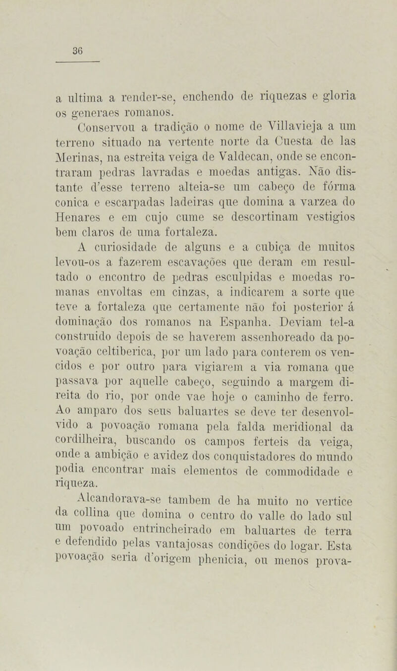 a ultima a render-se, enchendo de riquezas e gloria os generaes romanos. Conservou a tradição o nome de Villavieja a um terreno situado na vertente norte da Ouesta de las Merinas, na estreita veiga de Valdecan, onde se encon- traram pedras lavradas e moedas antigas. Não dis- tante d’esse terreno alteia-se um cabeço de fórrna cônica e escarpadas ladeiras que domina a varzea do Henares e em cujo cume se descortinam vestígios bem claros de uma fortaleza. A curiosidade de alguns e a cubiça de muitos levou-os a fazerem escavações que deram em resul- tado o encontro de pedras esculpidas e moedas ro- manas envoltas em cinzas, a indicarem a sorte que teve a fortaleza que certamente não foi posterior á dominação dos romanos na Espanha. Deviam tel-a construído depois de se haverem assenhoreado da po- voação celtiberica, por um lado para conterem os ven- cidos e por outro para vigiarem a via romana que passava por aquelle cabeço, seguindo a margem di- reita do rio, por onde vae hoje o caminho de ferro. Ao amparo dos seus baluartes se deve ter desenvol- vido a povoação romana pela falda meridional da cordilheira, buscando os campos ferteis da veiga, onde a ambição e avidez dos conquistadores do mundo podia encontrar mais elementos de commodidade e riqueza. Alcandorava-se também de ha muito no vertice da collina que domina o centro do valle do lado sul um povoado entrincheirado em baluartes de terra e defendido pelas vantajosas condições do logar. Esta povoação seria d origem phenicia, ou menos prova-