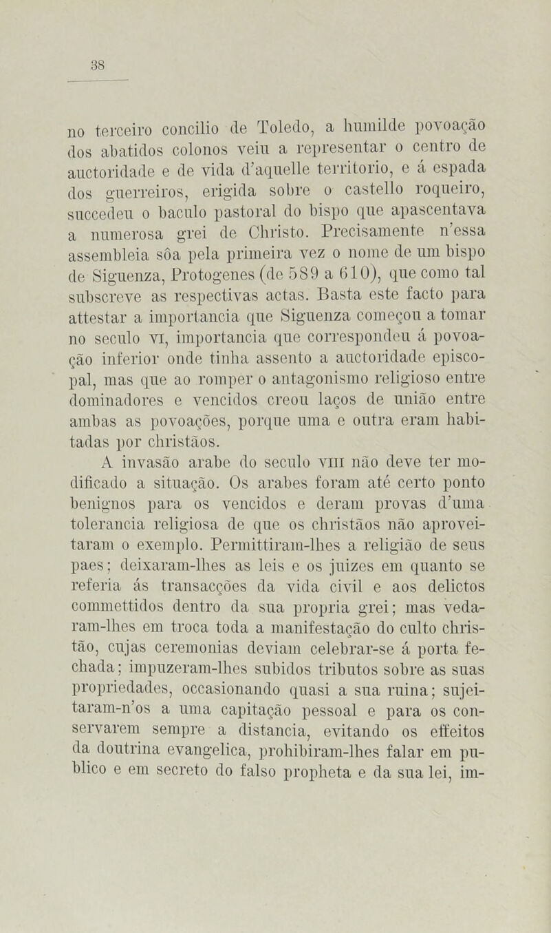 no terceiro concilio de Toledo, a humilde povoação dos abatidos colonos veiu a representar o centro de auctoridade e de vida d’aquelle território, e á espada dos guerreiros, erigida sobre o castello roqueiro, succedeu o báculo pastoral do bispo que apascentava a numerosa grei de Christo. Precisamente n essa assembleia sôa pela primeira vez o nome de um bispo de Siguenza, Protogenes (de 589 a 610), que como tal subscreve as respectivas actas. Basta este facto para attestar a importância que Siguenza começou a tomar no século vi, importância que correspondeu á povoa- ção inferior onde tinha assento a auctoridade episco- pal, mas que ao romper o antagonismo religioso entre dominadores e vencidos creou laços de união entre ambas as povoações, porque uma e outra eram habi- tadas por christãos. A invasão arabe do século viu não deve ter mo- dificado a situação. Os arabes foram até certo ponto benignos para os vencidos e deram provas d'uma tolerância religiosa de que os christãos não aprovei- taram o exemplo. Permittirain-lhes a religião de seus paes; deixaram-lhes as leis e os juizes em quanto se referia ás transacções da vida civil e aos delictos commettidos dentro da sua própria grei; mas veda- ram-lhes em troca toda a manifestação do culto chris- tão, cujas ceremonias deviam celebrar-se á porta fe- chada ; impuzeram-lhes subidos tributos sobre as suas propriedades, occasionando quasi a sua ruina; sujei- taram-n’os a uma capitação pessoal e para os con- servarem sempre a distancia, evitando os effeitos da doutrina evangélica, prohibiram-lhes falar em pu- blico e em secreto do falso propheta e da sua lei, im-