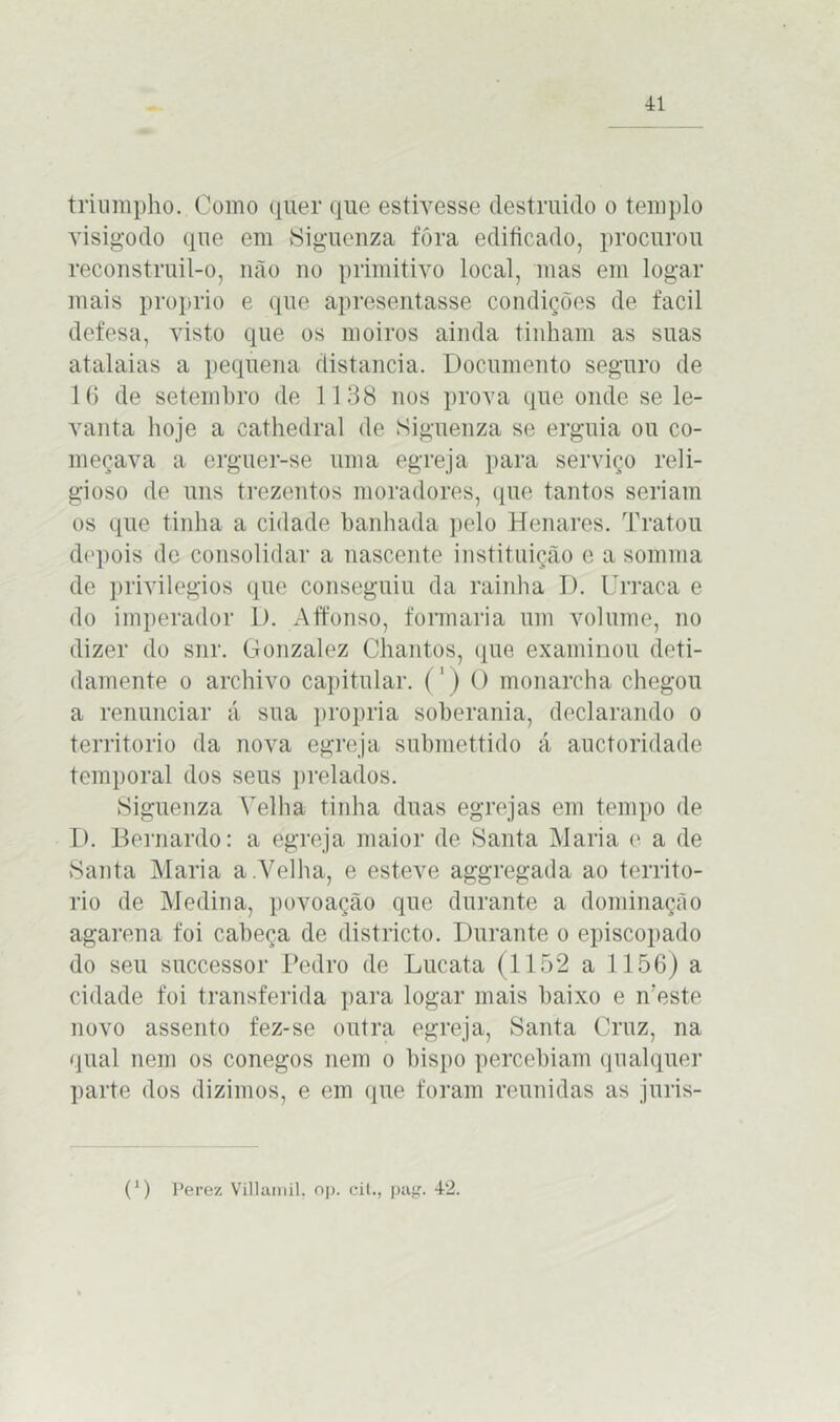 triumpho. Como quer que estivesse destruído o templo visigodo que em Siguenza fôra edificado, procurou reconstruil-o, não no primitivo local, mas em logar mais proprio e que apresentasse condições de facil defesa, visto que os moiros ainda tinham as suas atalaias a pequena distancia. Documento seguro de 16 de setembro de 1138 nos prova que onde se le- vanta hoje a cathedral de Siguenza se erguia ou co- meçava a erguer-se uma egreja para serviço reli- gioso de uns trezentos moradores, que tantos seriam os que tinha a cidade banhada pelo Henares. Tratou depois de consolidar a nascente instituição e a somma de privilégios que conseguiu da rainha D. Urraca e do imperador D. Affonso, formaria um volume, no dizer do snr. Gonzalez Chantos, que examinou deti- damente o archivo capitular. (') O monarcha chegou a renunciar á sua própria soberania, declarando o território da nova egreja submettido á auctoridade temporal dos seus prelados. Siguenza Velha tinha duas egrejas em tempo de D. Bernardo: a egreja maior de Santa Maria e a de Santa Maria a .Velha, e esteve aggregada ao territó- rio de Medina, povoação que durante a dominação agarena foi cabeça de districto. Durante o episcopado do seu successor Pedro de Lucata (1152 a 1156) a cidade foi transferida para logar mais baixo e neste novo assento fez-se outra egreja, Santa Cruz, na qual nem os conegos nem o bispo percebiam qualquer parte dos dizimos, e em que foram reunidas as juris- (*) (*) Perez Villamil. op. cit., pag. 42.