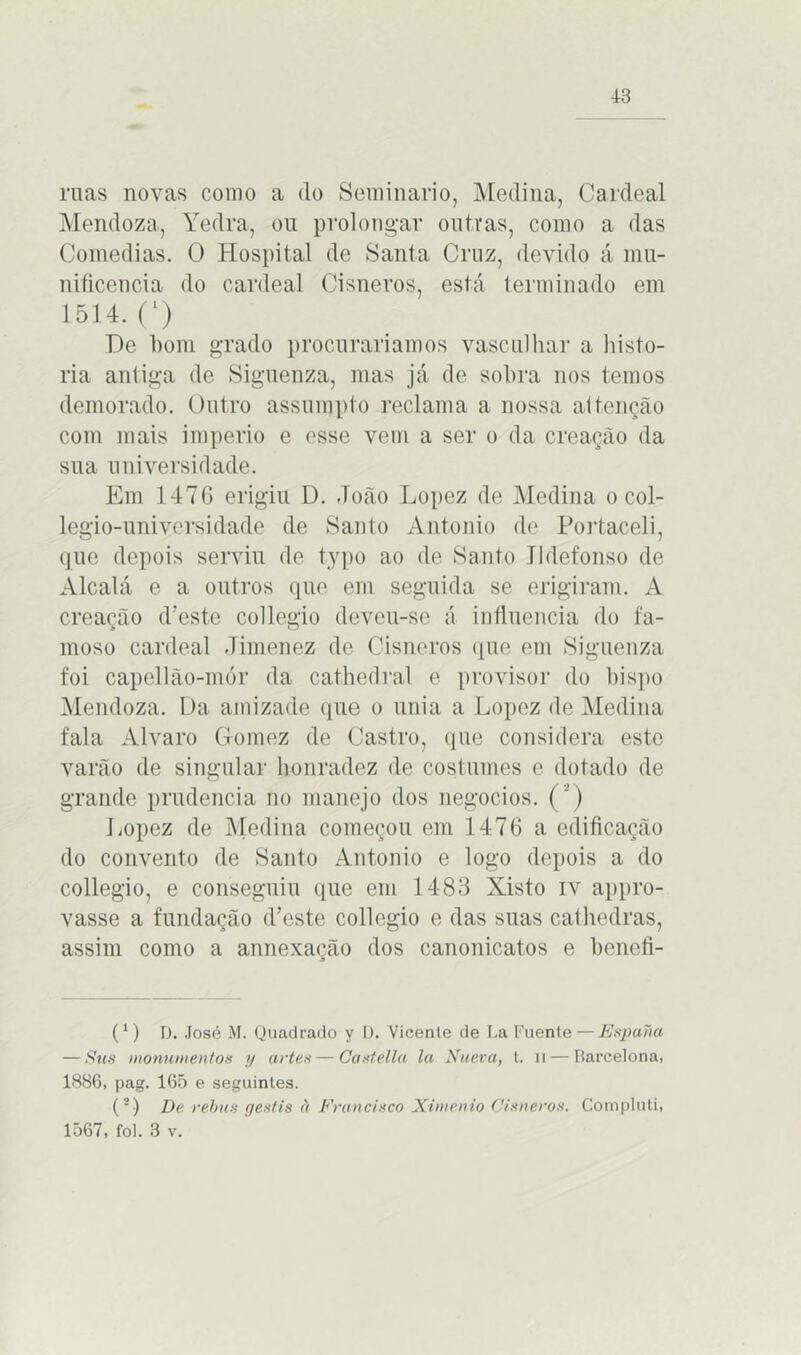 ruas novas como a do Seminário, Medina, Cardeal Mendoza, Yedra, ou prolongar outras, como a das Comedias. O Hospital de Santa Cruz, devido á mu- nificência do cardeal Cisneros, está terminado em 1514. C) T)e bom grado procuraríamos vasculhar a histo- ria antiga de Siguenza, mas já de sobra nos temos demorado. Outro assumpto reclama a nossa altenção com mais império e esse vem a ser o da creação da sua universidade. Em 147(3 erigiu D. João Lopez de Medina o col- legio-universidade de Santo Antonio de Portaceli, que depois serviu de typo ao de Santo Jldefonso de Alcalá e a outros que em seguida se erigiram. A creação d’este collegio deveu-se á influencia do fa- moso cardeal Jimenez de Cisneros que em Siguenza foi capellão-mór da cathedral e provisor do bispo Mendoza. Da amizade que o unia a Lopez de Medina fala Álvaro Gomez de Castro, que considera este varão de singular honradez de costumes e dotado de grande prudência no manejo dos negocios. ( ’ ) Lopez de Medina começou em 1476 a edificação do convento de Santo Antonio e logo depois a do collegio, e conseguiu que em 1483 Xisto iv appro- vasse a fundação d’este collegio e das suas cathedras, assim como a annexação dos canonicatos e benefi- C) D. José M. Quadrado y D. Vicenle de La Fuenle — Espana — Sus monumentos y artes — Castella la Nueva, t. n — Barcelona, 1886, pag. 165 e seguintes. (2) De rebus gestis à Francisco Ximenio Cisneros. Compluti, 1567, foi. 3 v.