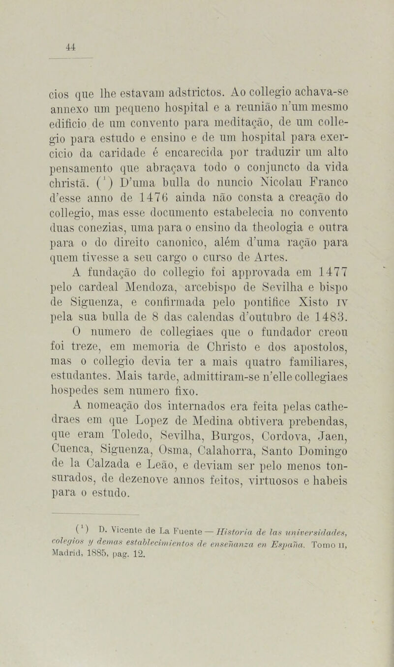 cios que lhe estavam adstrictos. Ao collegio achava-se annexo um pequeno hospital e a reunião n um mesmo edifício de um convento para meditação, de um colle- gio para estudo e ensino e de um hospital para exer- cido da caridade é encarecida por traduzir um alto pensamento que abraçava todo o conjuncto da vida christã. (') DTuna bulia do núncio Nicolau Franco d’esse anno de 147(1 ainda não consta a creação do collegio, mas esse documento estabelecia no convento duas conezias, uma para o ensino da theologia e outra para o do direito canonico, além dTuna ração para quem tivesse a seu cargo o curso de Artes. A fundação do collegio foi approvada em 1477 pelo cardeal Mendoza, arcebispo de Sevilha e bispo de Siguenza, e continuada pelo pontífice Xisto iv pela sua bulia de 8 das calendas d‘outubro de 1483. O numero de collegiaes que o fundador creou foi treze, em memória de Christo e dos apostolos, mas o collegio devia ter a mais quatro familiares, estudantes. Mais tarde, admittiram-se n’elle collegiaes hospedes sem numero fixo. A nomeação dos internados era feita pelas cathe- draes em que Lopez de Medina obtivera prebendas, que eram Toledo, Sevilha, Burgos, Cordova, Jaen, Cuenca, Siguenza, Osma, Calahorra, Santo Domingo de la (Jalzada e Leão, e deviam ser pelo menos ton- surados, de dezenove annos feitos, virtuosos e hábeis para o estudo. ( ) D. Vicente de La Fuente—Historia de las universidades, colégios y d emas establecinüentos de ensenama en Espana. Tomo n, Madrid, 1885, pag. 12.