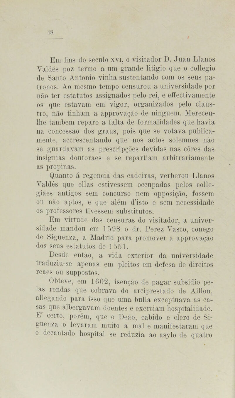 Em fins do século xvi, o visitador D. Juan Llanos Yaldés poz termo a um grande litígio que o collegio de Santo Antonio vinha sustentando com os seus pa- tronos. Ao mesmo tempo censurou a universidade por mão ter estatutos assignados pelo rei, e effectivamente os que estavam em vigor, organizados pelo claus- tro, não tinham a approvação de ninguém. Mereceu- lhe também reparo a falta de formalidades que havia na concessão dos graus, pois que se votava publica- mente, accrescentando que nos actos solemnes não se guardavam as prescripções devidas nas cores das insígnias doutoraes e se repartiam arbitrariamente as propinas. Quanto á regencia das cadeiras, verberou Llanos Yaldés que ellas estivessem occupadas pelos colle- giaes antigos sem concurso nem opposição, fossem ou não aptos, e que além d’isto e sem necessidade os professores tivessem substitutos. Em virtude das censuras do visitador, a univer- sidade mandou em 1598 o dr. Perez Yasco, conego de Siguenza, a Madrid para promover a approvação dos seus estatutos de 1551. Desde então, a vida exterior da universidade traduziu-se apenas em pleitos em defesa de direitos reaes ou suppostos. Obteve, em 1602, isenção de pagar subsidio pe- las rendas que cobrava do arciprestado de Aillon, allegando para isso que uma bulia exceptuava as ca- sas que albergavam doentes e exerciam hospitalidade. E certo, porém, que o Deão, cabido e clero de Si- guenza o levaram muito a mal e manifestaram que o decantado hospital se reduzia ao as}rlo de quatro