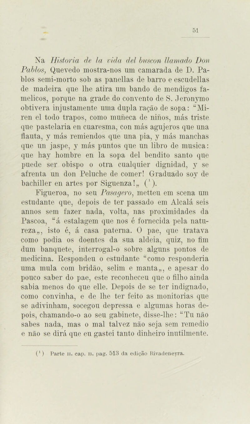 Na Historia de la vida dei buscou llamado Dou Pablos, Quevedo mostra-nos um camarada de D. Pa- blos semi-morto sol) as panellas de barro e escudellas de madeira que lhe atira um bando de mendigos fa- mélicos, porque na grade do convento de S. Jeronymo obtivera injustamente uma dupla ração de sopa: “Mi- ren el todo trapos, como muneca de ninos, más triste que pastelaria en cuaresma, con más agujeros que una flauta, y más remiendos que una pia, y más manchas que un jaspe, y más puntos que un libro de musica: que hay hombre en la sopa dei bendito santo que puede ser obispo o otra cualquier dignidad, y se afrenta un don Peluche de comer! Graduado soy de bachiller en artes por Siguenza! „ ('). Figueroa, no seu Pasagero, metteu em scena um estudante que, depois de ter passado em Alcalá seis annos sem fazer nada, volta, nas proximidades da Pascoa, “á estalagem que nos é fornecida pela natu- reza,,, isto é, á casa paterna. O pae, que tratava como podia os doentes da sua aldeia, quiz, no fim dum banquete, interrogal-o sobre alguns pontos de medicina. Respondeu o estudante “como responderia uma mula com bridão, selim e manta,,, e apesar do pouco saber do pae, este reconheceu que o filho ainda sabia menos do que elle. Depois de se ter indignado, como convinha, e de lhe ter feito as monitorias que se adivinham, socegou depressa e algumas horas de- pois, chamando-o ao seu gabinete, disse-lhe: “Tu não sabes nada, mas o mal talvez não seja sem remedio e não se dirá que eu gastei tanto dinheiro inutilmente. (') Parte n, cap. i), pag. 513 da edição Kivadeneyra.