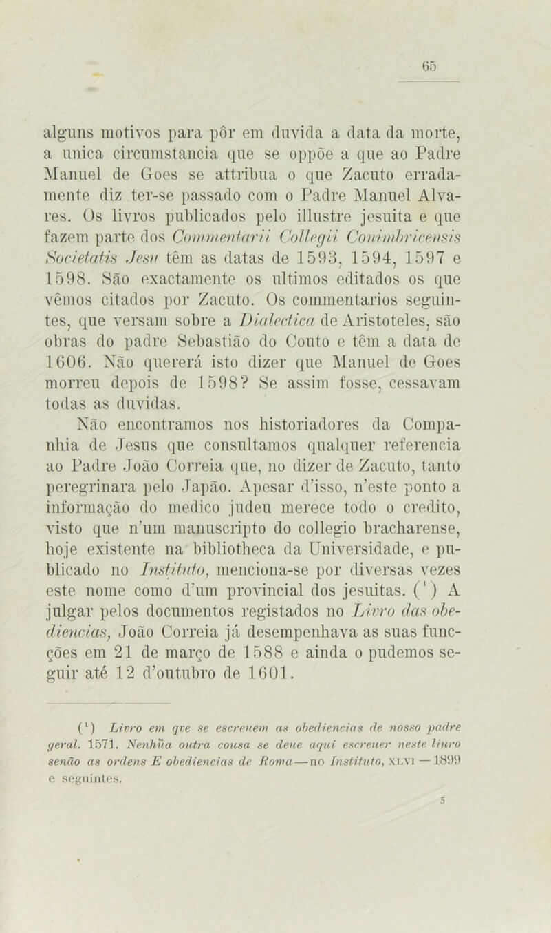 65 alguns motivos para pôr em duvida a data da morte, a unica circumstancia que se oppõe a que ao Padre Manuel de Goes se attribua o que Zacuto errada- mente diz ter-se passado com o Padre Manuel Alva- res. Os livros publicados pelo illustre jesuita e que fazem parte dos Commentarii Collegii Conimbricensis Societatis Jesv têm as datas de 1593, 1594, 1597 e 1598. São exactamente os últimos editados os que vemos citados por Zacuto. Os commentarios seguin- tes, que versam sobre a Dialectica de Aristóteles, são obras do padre Sebastião do Couto e têm a data de 1606. Não quererá isto dizer que Manuel de Goes morreu depois de 1598? Se assim fosse, cessavam todas as duvidas. Não encontramos nos historiadores da Compa- nhia de Jesus que consultamos qualquer referencia ao Padre João Correia que, no dizer de Zacuto, tanto peregrinara pelo Japão. Apesar d’isso, n’este ponto a informação do medico judeu merece todo o credito, visto que n’um maimscripto do collegio bracharense, hoje existente na bibliotheca da Universidade, e pu- blicado no Instituto, menciona-se por diversas vezes este nome como d’um provincial dos jesuitas. (') A julgar pelos documentos registados no Livro das obe- diências, João Correia já desempenhava as suas func- ções em 21 de março de 1588 e ainda o pudemos se- guir até 12 d’outubro de 1601. (l) Livro em qve se escreuem as obediências de nosso padre geral. 1571. Nenhua outra cousa se deue aqui escreuer neste liuro senão as ordens E obediências de Roma—no Instituto, xlvi —1899 e seguintes.