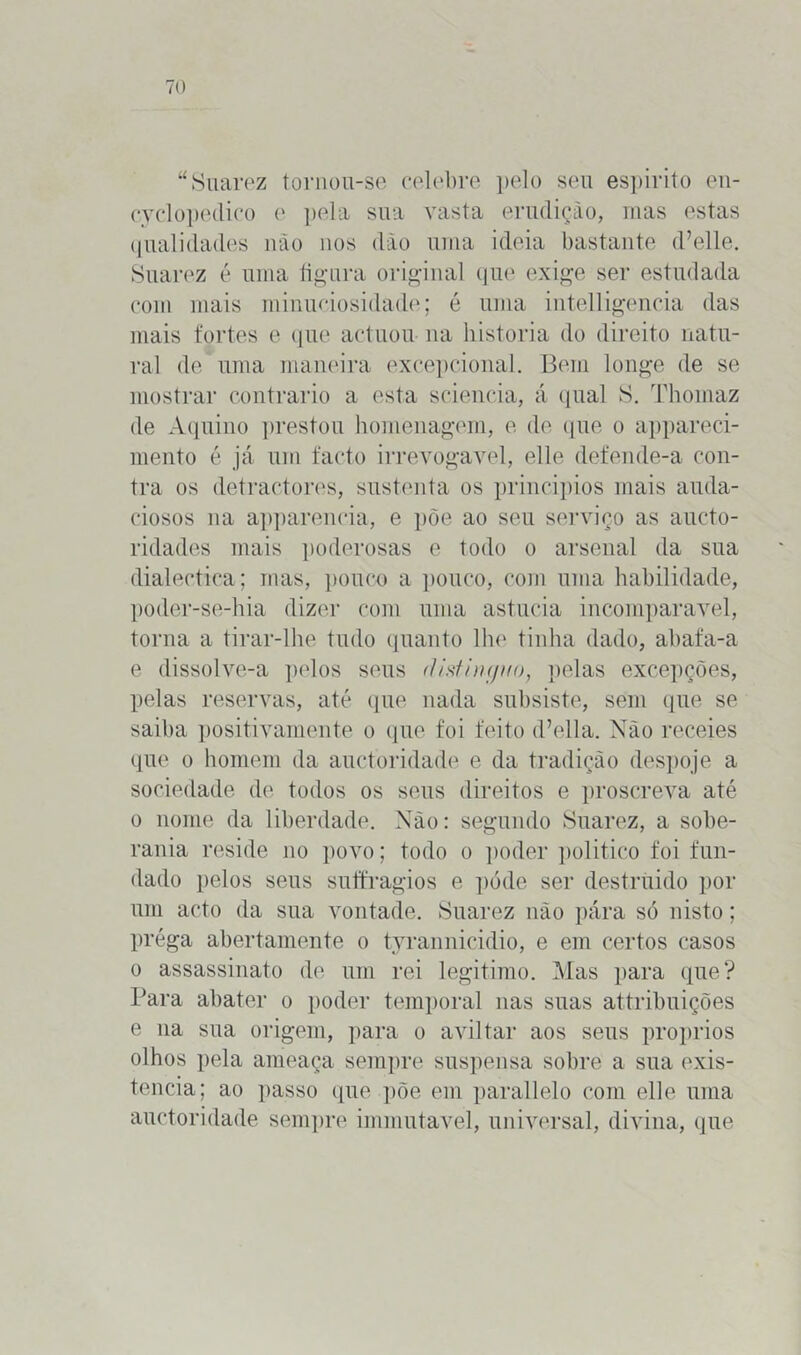 “Suarez tornou-se celebre pelo seu espirito en- cyclopedico e pela sua vasta erudição, mas estas qualidades não nos dão uma ideia bastante d’elle. Suarez é uma figura original que exige ser estudada com mais minuciosidade; é uma intelligeneia das mais fortes e que actuou na historia do direito natu- ral de/ uma maneira excepcional. Bem longe de se mostrar contrario a esta sciencia, á qual S. Thomaz de Aquino prestou homenagem, e de que o appareci- mento é já um facto irrevogável, elle defende-a con- tra os detractores, sustenta os princípios mais auda- ciosos na appareneia, e põe ao seu serviço as aucto- ridades mais poderosas e todo o arsenal da sua dialectica; mas, pouco a pouco, com uma habilidade, poder-se-hia dizer com uma astúcia incomparável, torna a tirar-lhe tudo quanto lhe tinha dado, abafa-a e dissolve-a pelos seus distingi/o, pelas excepções, pelas reservas, até que nada subsiste, sem que se saiba positivamente o que foi feito d’ella. Não receies que o homem da auctoridade e da tradição despoje a sociedade de todos os seus direitos e proscreva até o nome da liberdade. Xào: segundo Suarez, a sobe- rania reside no povo; todo o poder politico foi fun- dado pelos seus suffragios e póde ser destruido por um acto da sua vontade. Suarez não pára só nisto; préga abertamente o tyrannicidio, e em certos casos o assassinato de um rei legitimo. Mas para que? Para abater o poder temporal nas suas attribuições e na sua origem, para o aviltar aos seus proprios olhos pela ameaça sempre suspensa sobre a sua exis- tência; ao passo que põe em parallelo com elle uma auctoridade sempre immutavel, universal, divina, que