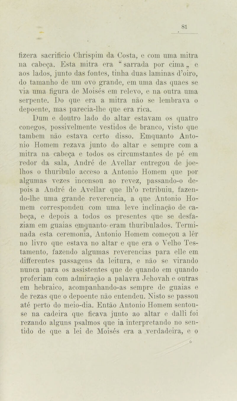 íizera sacrifício Chrispim da Costa, e com uma mitra ua cabeça. Esta mitra era “ sarrada ])or cima „ e aos lados, junto das fontes, tinha duas laminas cVoiro, do tamanho de um ovo grande, em uma das quaes se via uma figura de Moisés em relevo, e na outra uma serpente. Do que era a mitra não se lembrava o depoente, mas parecia-lhe que era rica. Dum e doutro lado do altar estavam os quatro conegos, possivelmente vestidos de branco, visto que também não estava certo disso. Emquanto Anto- nio Homem rezava junto do altar e sempre com a mitra na cabeça e todos os circumstantes de pé em redor da sala, André de Avellar entregou de joe- lhos o thuribulo acceso a Antonio Homem que por algumas vezes incensou ao revez, passando-o de- pois a André de Avellar que lido retribuiu, fazen- do-lhe uma grande reverencia, a que Antonio Ho- mem correspondeu com uma leve inclinação de ca- beça, e depois a todos os presentes que se desfa- ziam em guaias emquanto-eram thuribulados. Termi- nada esta ceremonia, Antonio Homem começou a lêr no livro que estava no altar e que era o Velho Tes- tamento, fazendo algumas reverencias para elle em differentes passagens da leitura, e não se virando nunca para os assistentes que de quando em quando proferiam com admiração a palavra Jehovah e outras em hebraico, acompanhando-as sempre de guaias e de rezas que o depoente não entendeu. Nisto se passou até perto do meio-dia. Então Antonio Homem sentou- se na cadeira que ficava junto ao altar e dal li foi rezando alguns psalmos que ia interpretando no sen- tido de que a lei de Moisés era a verdadeira, e o ó