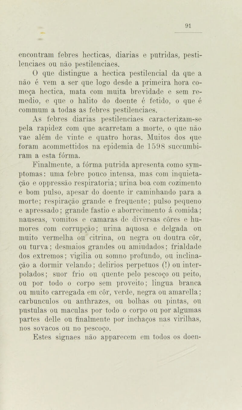 encontram febres hecticas, (liarias e pútridas, pesti- leneiaes ou não pestilenciaes. O que distingue a hectica pestilencial da que a não é vem a ser que logo desde a primeira hora co- meça hectica, mata com muita brevidade e sem re- medio, e que o hálito do doente é fétido, o que é cominum a todas as febres pestilenciaes. As febres (liarias pestilenciaes caracterizam-se pela rapidez com que acarretam a morte, o que não vae além de vinte e quatro horas. Muitos dos que foram acommettidos na epidemia de 1598 suecumbi- ram a esta fórma. Finalmente, a fórma pútrida apresenta como sym- ptomas: uma febre pouco intensa, mas com inquieta- ção e oppressào respiratória; urina boa com cozimento e bom pulso, apesar do doente ir caminhando para a morte; respiração grande e frequente; pulso pequeno e apressado; grande fastio e aborrecimento á comida; nauseas, vomitos e camaras de diversas côres e hu- mores com corrupção; urina aquosa e delgada ou muito vermelha ou citrina, ou negra ou doutra côr, ou turva; desmaios grandes ou amiudados; frialdade dos extremos; vigilia ou somno profundo, ou inclina- ção a dormir velando; delirios perpetuos (!) ou inter- polados; suor frio ou quente pelo pescoço ou peito, ou por todo o corpo sem proveito; lingua branca ou muito carregada em côr, verde, negra ou amarella; carbúnculos ou anthrazes, ou bolhas ou pintas, ou pustulas ou maculas por todo o corpo ou por algumas partes delle ou finalmente por inchaços nas virilhas, nos sovacos ou no pescoço. Estes signaes não apparecem em todos os doen-