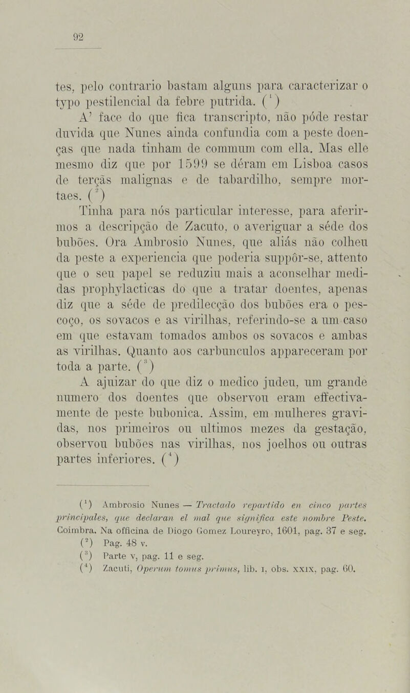 tes, pelo contrario bastam alguns para caracterizar o typo pestilencial da febre pútrida. (') A’ face do que fica transcripto, não póde restar duvida que Nunes ainda confundia com a peste doen- ças que nada tinham de commum com ella. Mas elle mesmo diz que por 1599 se déram em Lisboa casos de terçãs malignas e de tabardilho, sempre mor- taes. ( ’) Tinha para nós particular interesse, para aferir- mos a descripção de Zacuto, o averiguar a séde dos hubões. Ora Ambrosio Nunes, que aliás não colheu da peste a experiencia que poderia suppôr-se, attento que o seu papel se reduziu mais a aconselhar medi- das prophylacticas do que a tratar doentes, apenas diz que a séde de predilecção dos hubões era o pes- coço, os sovacos e as virilhas, referindo-se a um caso em que estavam tomados ambos os sovacos e ambas as virilhas. Quanto aos carbúnculos appareceram por toda a parte. () A ajuizar do que diz o medico judeu, um grande numero dos doentes que observou eram effectiva- mente de peste bubônica. Assim, em mulheres gravi- das, nos primeiros ou últimos mezes da gestação, observou hubões nas virilhas, nos joelhos ou outras partes inferiores. (4) (') Ambrosio Nunes — Trnctado repartido en cinco partes principales, que ãeclaran el mal que significa este nombre Peste. Coimbra. Na offlcina de Diogo Gomez Loureyro, 1601, pag. 37 e seg. (2) Pag. 48 v. ( ,!) Parte v, pag. 11 e seg. (4) Zaciiti, Operum tonms prinnis, lib. i, obs. xxix, pag. 60.