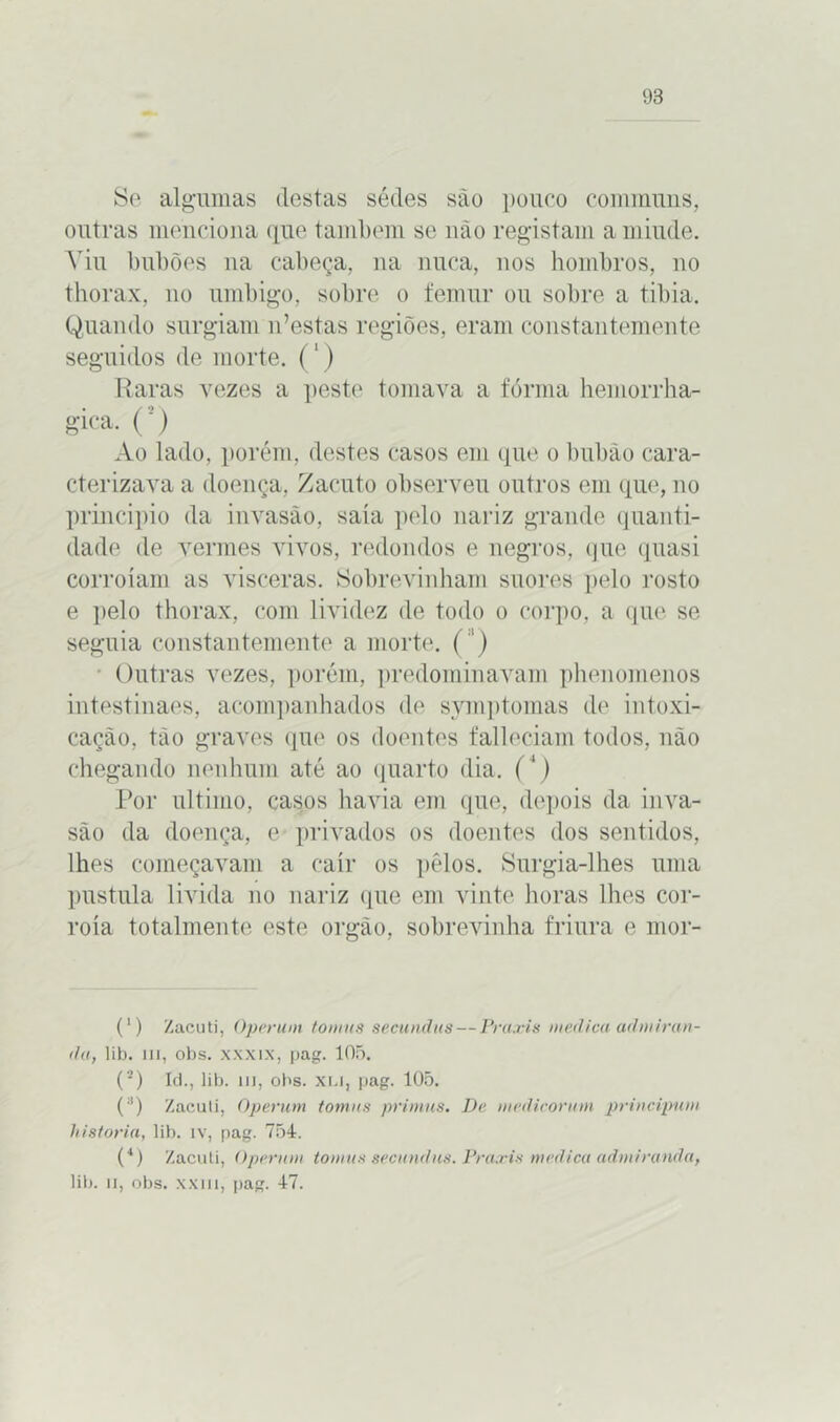 Se algumas destas sédes são pouco communs, outras menciona que também se não registam a miude. Yiu bubões na cabeça, na nuca, nos hombros, no thorax, no umbigo, sobre o femur ou sobre a tíbia. Quando surgiam 11’estas regiões, eram constantemente seguidos de morte. (1) Raras vezes a peste tomava a fôrma hemorrha- gica. O Ao lado, porém, destes casos em que 0 bubão cara- cterizava a doença, Zacuto observeu outros em que, no principio da invasão, saía pelo nariz grande quanti- dade de vermes vivos, redondos e negros, que quasi corroíam as vísceras. Sobrevinham suores pelo rosto e pelo thorax, com lividez de todo 0 corpo, a que se seguia constantemente a morte. ( ') Outras vezes, porém, predominavam phenomenos intestinaes, acompanhados de symptomas de intoxi- cação, tão graves que os doentes falleciam todos, não chegando nenhum até ao quarto dia. (') Por ultimo, casos havia em que, depois da inva- são da doença, e privados os doentes dos sentidos, lhes começavam a cair os pêlos. Surgia-lhes uma pustula livida 110 nariz que em vinte horas lhes cor- roía totalmente este orgão, sobrevinha friúra e mor- (') Zacuti, Operum tomas secundas — Praxis medica admiran- do, lib. 111, obs. xxxix, pag. 105. (2) Id., lib. ui, obs. xi.i, pag. 105. (;i) Zacuti, Operum tomas primas. De medicaram principum historia, lib. iv, pag. 754. (4) Zacuti, Operam tomas secundas. Praxis medica admirando, lib. ii, obs. xxiii, pag. 47.