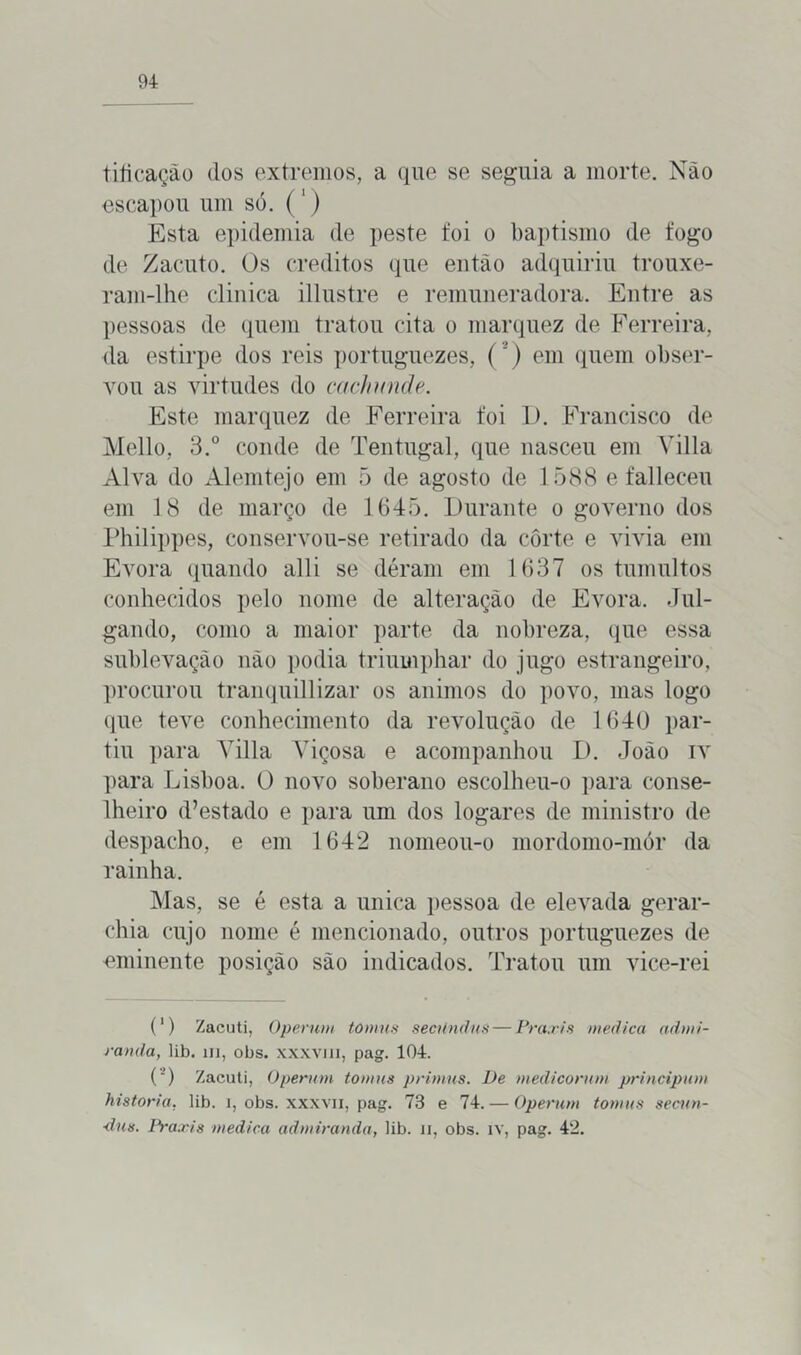 tiíicação dos extremos, a que se seguia a morte. Nào escapou um só. ( ') Esta epidemia de peste foi o baptismo de fogo de Zacuto. Os créditos que então adquiriu trouxe- ram-lhe clinica illustre e remuneradora. Entre as pessoas de quem tratou cita o marquez de Ferreira, da estirpe dos reis portuguezes, (*) em quem obser- vou as virtudes do cachunde. Este marquez de Ferreira foi 1). Francisco de Mello, 3.° conde de Tentugal, que nasceu em Yilla Alva do Alemtejo em õ de agosto de 1588 e falleceu em 18 de março de 1645. Durante o governo dos Philippes, conservou-se retirado da corte e vivia em Évora quando alli se déram em 1637 os tumultos conhecidos pelo nome de alteração de Évora. Jul- gando, como a maior parte da nobreza, que essa sublevação nào podia triumphar do jugo estrangeiro, procurou tranquillizar os ânimos do povo, mas logo que teve conhecimento da revolução de 1640 par- tiu para Yilla Yiçosa e acompanhou D. João iv para Lisboa. O novo soberano escolheu-o para conse- lheiro (Testado e para um dos logares de ministro de despacho, e em 1642 nomeou-o mordomo-mór da rainha. Mas, se é esta a unica pessoa de elevada gerar- ehia cujo nome é mencionado, outros portuguezes de eminente posição são indicados. Tratou um vice-rei (‘) Zacuti, Operwn tómus secúndns — Prctxis medica admi- rando, lib. ui, obs. xxxviii, pag. 104. (') Zacuti, Operwn tómus primus. De medicormn principum historia, lib. 1, obs. xxxvii, pag. 73 e 74. — Operwn tomas secun- ■dus. Praxis medica admirando, lib. n, obs. iv, pag. 42.