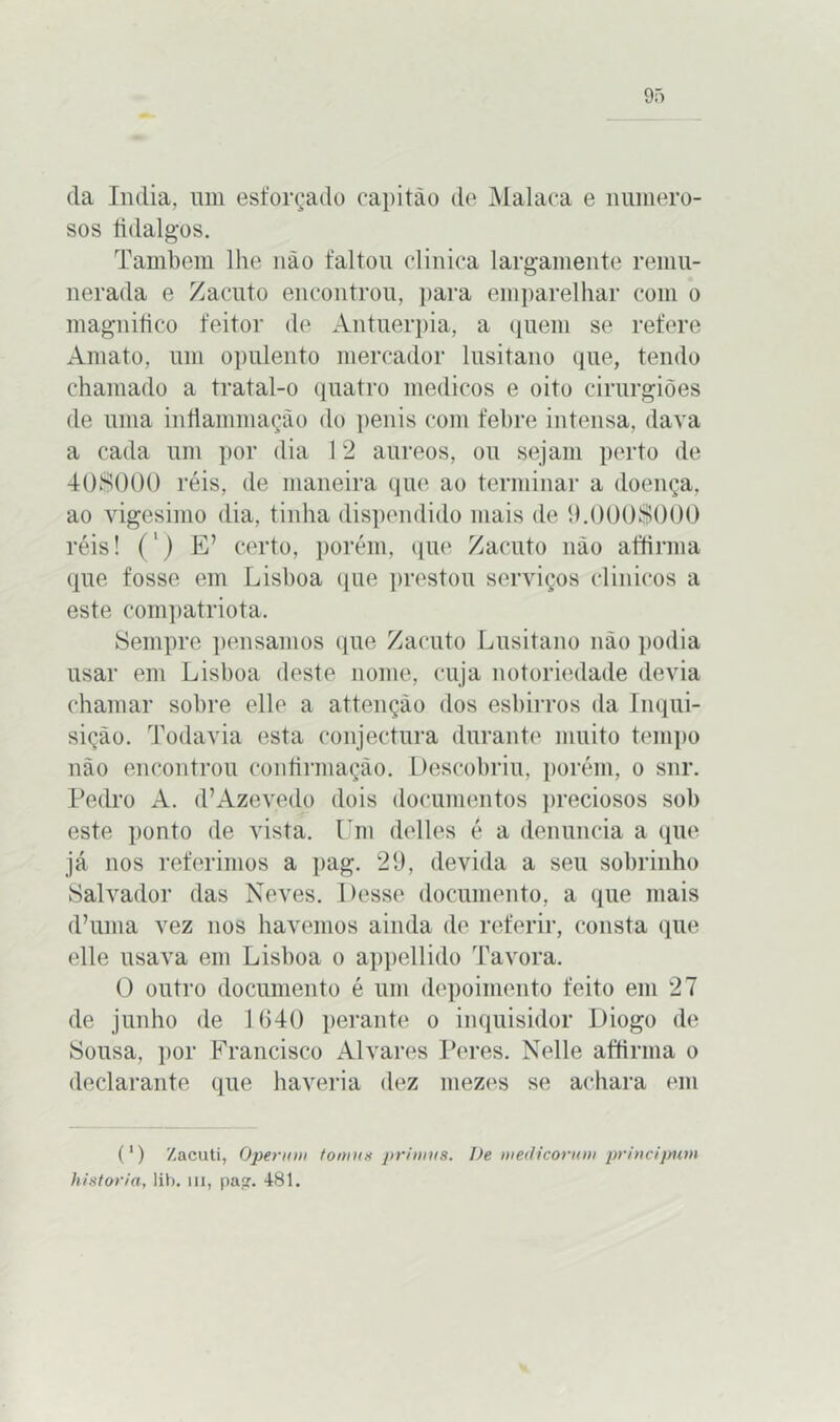da índia, um esforçado capitão de Malaca e numero- sos fidalgos. Também lhe não faltou clinica largamente remu- nerada e Zacuto encontrou, para emparelhar com o magnifico feitor de Antuérpia, a quem se refere Amato, um opulento mercador lusitano que, tendo chamado a tratal-o quatro médicos e oito cirurgiões de uma infiammação do penis com febre intensa, dava a cada um por dia 12 áureos, ou sejam perto de 408000 réis, de maneira que ao terminar a doença, ao vigésimo dia, tinha dispendido mais de 9.0001000 réis! (') E’ certo, porém, que Zacuto não affimia que fosse em Lisboa que prestou serviços clinicos a este compatriota. Sempre pensamos que Zacuto Lusitano não podia usar em Lisboa deste nome, cuja notoriedade devia chamar sobre elle a attençào dos esbirros da Inqui- sição. Todavia esta conjectura durante muito tempo não encontrou confirmação. Descobriu, porém, o snr. Pedro A. d’Azevedo dois documentos preciosos sob este ponto de vista. Um delles é a denuncia a que já nos referimos a pag. 29, devida a seu sobrinho Salvador das Neves. Desse documento, a que mais d’uma vez nos havemos ainda de referir, consta que elle usava em Lisboa o appellido Tavora. O outro documento é um depoimento feito em 27 de junho de 1640 perante o inquisidor Diogo de Sousa, por Francisco Alvares Peres. Nelle affirma o declarante que haveria dez mezes se achara em (') Zacuti, Operam toams primus. De medicorum principum historia, !ib. m, pasr. 481.