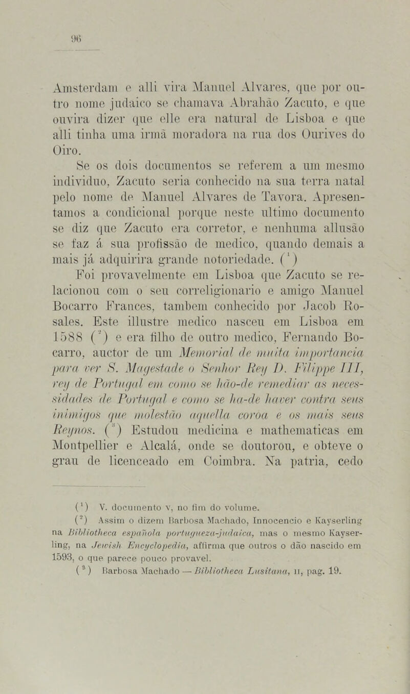 Amsterdam e alli vira Manuel Alvares, que por ou- tro nome judaico se chamava Abrahão Zacuto, e que ouvira dizer que elle era natural de Lisboa e que alli tinha uma irmã moradora na rua dos Ourives do Oiro. Se os dois documentos se referem a um mesmo indivíduo, Zacuto seria conhecido na sua terra natal pelo nome de Manuel Alvares de Tavora. Apresen- tamos a condicional porque neste ultimo documento se diz que Zacuto era corretor, e nenhuma allusão se faz á sua profissão de medico, quando demais a mais já adquirira grande notoriedade. (1) Foi provavelmente em Lisboa que Zacuto se re- lacionou com o seu correligionário e amigo Manuel Bocarro Francês, também conhecido por Jacob Ro- sales. Este illustre medico nasceu em Lisboa em 1588 ( ) e era filho de outro medico, Fernando Bo- carro, auctor de um Memorial de muita importância para ver S. Magestade o Senhor Rey J). Filippe 111, rey de Portugal em como se hcio-de remediai• as neces- sidades ite Portugal e como se ha-de haver contra seus inimigos que molestão aquella coroa e os mais seus Rey nos. (') Estudou medicina e mathematicas em Montpellier e Alcalá, onde se doutorou, e obteve o grau de licenceado em Coimbra. Na patria, cedo (') V. documento v, no fim do volume. (2) Assim o dizem Harljosa Machado, Innocencio e Kayserling na Bibliotheca espanola portugueza-judaica, mas o mesmo Kayser- ling, na Jewish Encyclopedia, aflirma que outros o dão nascido em 1593, o que parece pouco provável.