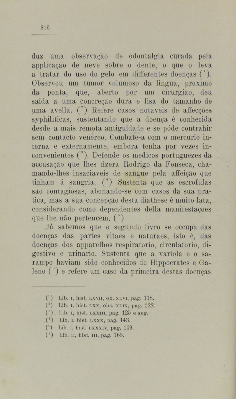 duz uma observação de odontalgia curada pela applicação de neve sobre o dente, o que o leva a tratar do uso do gelo em differentes doenças (‘). Observou um tumor volumoso da lingua, proximo da ponta, que, aberto por um cirurgião, deu saída a uma concreção dura e lisa do tamanho de uma avellã. (') Refere casos notáveis de affecções syphiliticas, sustentando que a doença é conhecida desde a mais remota antiguidade e se póde contrahir sem contacto venereo. Combate-a com o mercúrio in- terna e externam ente, embora tenha por vezes in- convenientes ( 1). Defende os médicos portuguezes da accusação que lhes fizera Rodrigo da Fonseca, Cha- in ando-lhes insaciáveis de sangue pela affeição que tinham á sangria. (') Sustenta que as escrófulas são contagiosas, abonando-se com casos da sua pra- tica, mas a sua concepção desta diathese é muito lata, considerando como dependentes delia manifestações que lhe não pertencem. (“) Já sabemos que o segundo livro se occupa das doenças das partes vitaes e naturaes, isto é, das doenças dos apparelhos respiratório, circulatório, di- gestivo e urinário. Sustenta que a vario!a e o sa- rampo haviam sido conhecidos de Hippocrates e Ga- leno () e refere um caso da primeira destas doenças (') Lib. i, hist. LXVII, ob. XLYi, pag. 118. {■) Lib. i, hist. lxx, obs. xlix, pag. 122. (a) Lib. i, hist. Lxxm, pag. 125 e seg. (4) Lib. i, hist. lxxx, pag. 143. (5) Lib. i, hist. lxxxiv, pag. 149.