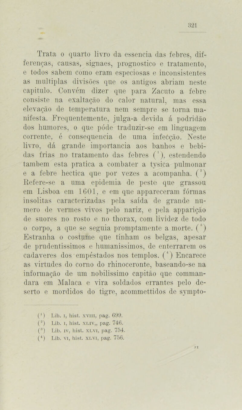 Trata o quarto livro da essencia das febres, dif- ferençaSj causas, signaes, prognostico e tratamento, e todos sabem como eram especiosas e inconsistentes as múltiplas divisões que os antigos abriam neste capitulo. Convém dizer que para Zacuto a febre consiste na exaltação do calor natural, mas essa elevação de temperatura nem sempre se torna ma- nifesta. Frequentemente, julga-a devida á podridão dos humores, o que pode traduzir-se em linguagem corrente, é consequência de uma infecção. Neste livro, dá grande importância aos banhos e bebi- das frias no tratamento das febres ('), estendendo também esta pratica a combater a tysica pulmonar e a febre hectica que por vezes a acompanha. Refere-se a uma epidemia de peste que grassou em Lisboa em 1601, e em que appareceram fôrmas insólitas caracterizadas pela saída de grande nu- mero de vermes vivos pelo nariz, e pela apparição de suores no rosto e no thorax, com lividez de todo o corpo, a que se seguia promptamente a morte. ( ’) Estranha o costume que tinham os belgas, apesar de prudentíssimos o humaníssimos, de enterrarem os cadaveres dos empéstados nos templos. (4) Encarece as virtudes do corno do rhinoceronte, baseando-se na informação de um nobilíssimo capitão que comman- dara em Malaca e vira soldados errantes pelo de- serto e mordidos do tigre, acommettidos de sjunpto- (*) Lib. i, hist. xviii, pag. 699. (*) Lib. i, hist. xliv„ pag. 746. o Lib. iv, hist. XLVi, pag. 754. O Lib. vi, hist. XLVi, pag. 756. 21