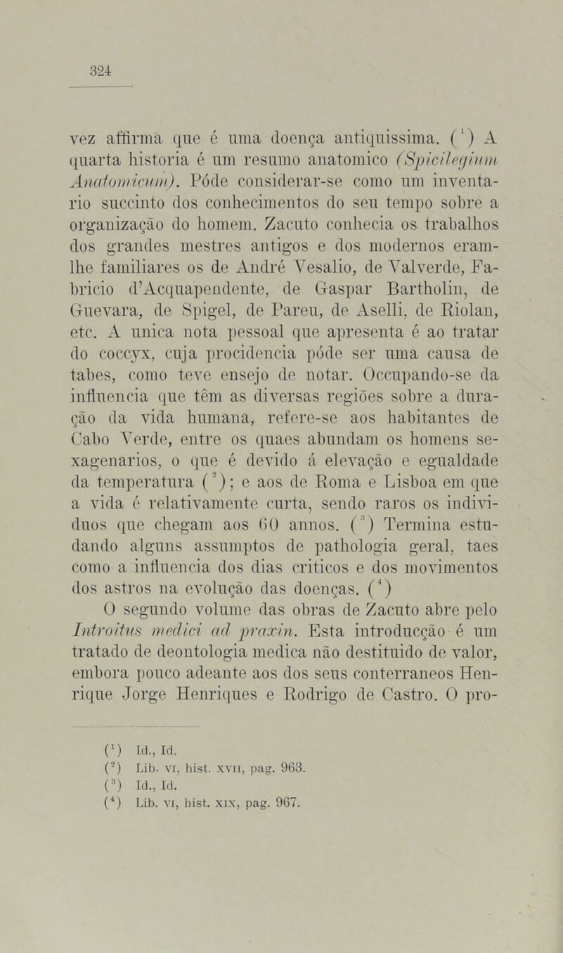 vez affirma que é uma doença antiquíssima. (1) A quarta historia é um resumo anatomico (Spicilegium Anatomicum). Póde considerar-se como um inventa- rio succinto dos conhecimentos do seu tempo sobre a organização do homem. Zacuto conhecia os trabalhos dos grandes mestres antigos e dos modernos eram- lhe familiares os de André Vesalio, de Valverde, Fa- bricio (1’Acquapendente, de Gaspar Bartholin, de Guevara, de Spigel, de Pareu, de Aselli, de Riolan, etc. A unica nota pessoal que apresenta é ao tratar do coccyx, cuja procidencia póde ser uma causa de tabes, como teve ensejo de notar. Üccupando-se da influencia que têm as diversas regiões sobre a dura- ção da vida humana, refere-se aos habitantes de Cabo Verde, entre os quaes abundam os homens se- xagenários, o que é devido á elevação e egualdade da temperatura ('); e aos de Roma e Lisboa em que a vida é relativamente curta, sendo raros os indiví- duos que chegam aos (10 annos. ( ) Termina estu- dando alguns assumptos de pathologia geral, taes como a influencia dos dias críticos e dos movimentos dos astros na evolução das doenças. (4) O segundo volume das obras de Zacuto abre pelo Introitus mediei ad praxin. Esta introducção é um tratado de deontologia medica não destituído de valor, embora pouco adeante aos dos seus conterrâneos Hen- rique Jorge Henriques e Rodrigo de Castro. O pro- C) Id.,Id. (2) Lib. vi, hist. xvii, pag. 963. (3) Id., Id.