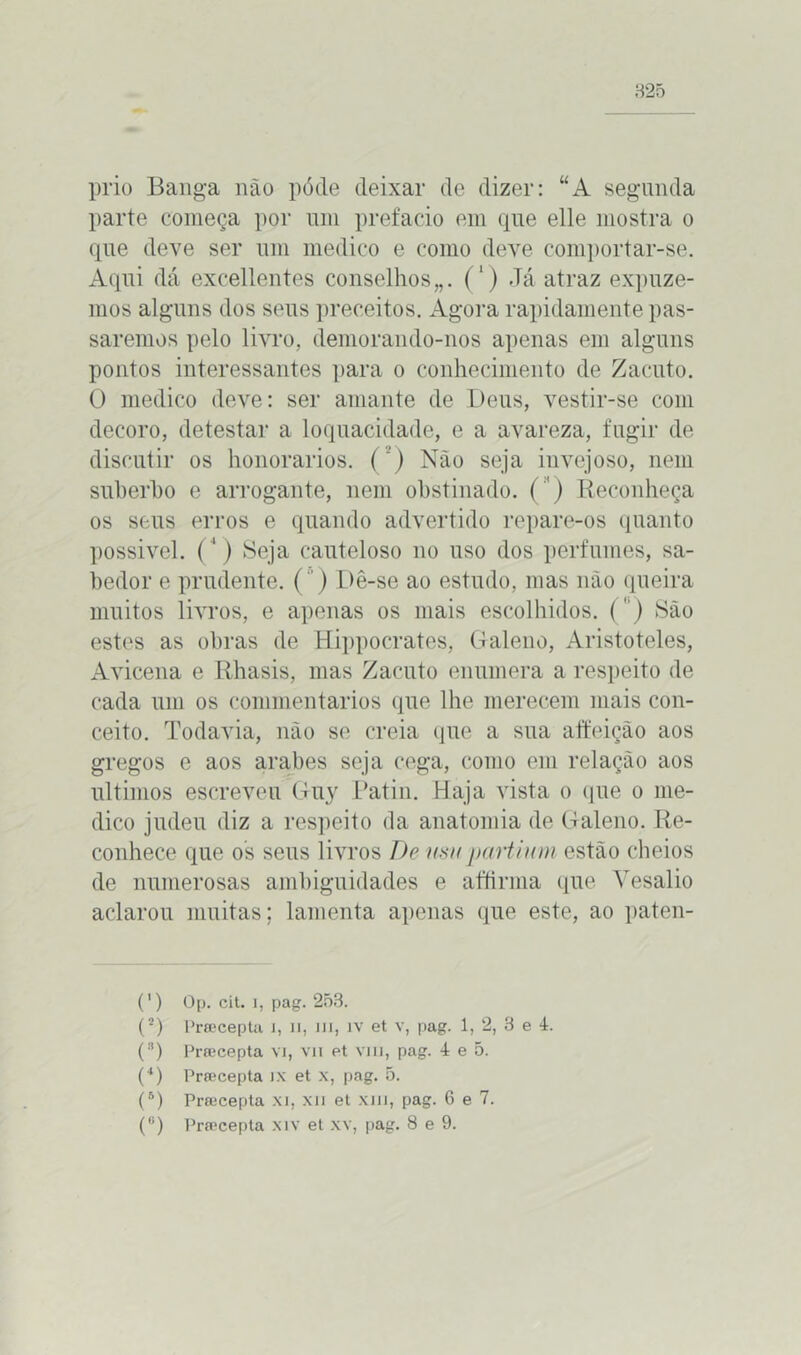 prio Banga não póde deixar de dizer: “A segunda parte começa por um prefacio em que elle mostra o que deve ser um medico e como deve comportar-se. Aqui dá excellentes conselhos,,. (‘) Já atraz expuze- mos alguns dos seus preceitos. Agora rapidamente pas- saremos pelo livro, demorando-nos apenas em alguns pontos interessantes para o conhecimento de Zacuto. O medico deve: ser amante de Deus, vestir-se com decoro, detestar a loquacidade, e a avareza, fugir de discutir os honorários. (2) Não seja invejoso, nem suberho e arrogante, nem obstinado. ( ') Reconheça os seus erros e quando advertido repare-os quanto possivel. (4) Seja cauteloso no uso dos perfumes, sa- bedor e prudente. () Dê-se ao estudo, mas não queira muitos livros, e apenas os mais escolhidos. (' ) São estes as obras de Hippocrates, Galeno, Aristóteles, Avicena e Rhasis, mas Zacuto enumera a respeito de cada um os commentarios que lhe merecem mais con- ceito. Todavia, não se creia que a sua affeição aos gregos e aos arabes seja cega, como em relação aos últimos escreveu Guy Patin. Haja vista o que o me- dico judeu diz a respeito da anatomia de Galeno. Re- conhece que os seus livros De usupartium estão cheios de numerosas ambiguidades e aftirma que Yesalio aclarou muitas; lamenta apenas que este, ao paten- * (*) (') Op. cit. i, pag. 253. (*) Prsecepta i, n, m, iv et v, pag. 1, 2, 3 e 4. (!!) Prsecepta vi, vii et viu, pag. 4 e 5. (4) Prsecepta ix et x, pag. 5. (B) Prsecepta xi, xn et xm, pag. 6 e 7.