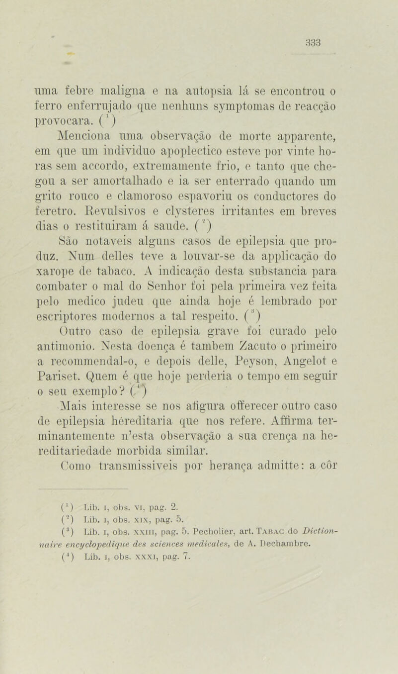 833 uma febre maligna e na autopsia lá se encontrou o ferro enferrujado que nenhuns symptomas de reacção provocara. (') Menciona uma observação de morte apparente, em que um indivíduo apoplectico esteve por vinte ho- ras sem accordo, extremamente frio, e tanto que che- gou a ser amortalhado e ia ser enterrado quando um grito rouco e clamoroso espavoriu os conductores do feretro. Revulsivos e clysteres irritantes em breves dias o restituíram á saude. (’) São notáveis alguns casos de epilepsia que pro- duz. Num delles teve a louvar-se da applicação do xarope de tabaco. A indicação desta substancia para combater o mal do Senhor foi pela primeira vez feita pelo medico judeu que ainda hoje é lembrado por escriptores modernos a tal respeito. (') Outro caso de epilepsia grave foi curado pelo antimonio. Nesta doença é também Zacuto o primeiro a recoinmendal-o, e depois delle, Peyson, Angelot e Pariset. Quem é que hoje perderia o tempo em seguir o seu exemplo? (/') Mais interesse se nos atigura offerecer outro caso de epilepsia héreditaria que nos refere. Affirma ter- minantemente n’esta observação a sua crença na he- reditariedade mórbida similar. Como transmissíveis por herança admitte: a côr (l) Lib. i, obs. vi, pag. 2. (■) Lib. i, obs. xix, pag. 5. (8) Lib. i, obs. xxiii, pag. 5. Pecholier, art. Tabac do Diction- naire encyclopedique des Sciences medicales, de A. Dechambre.